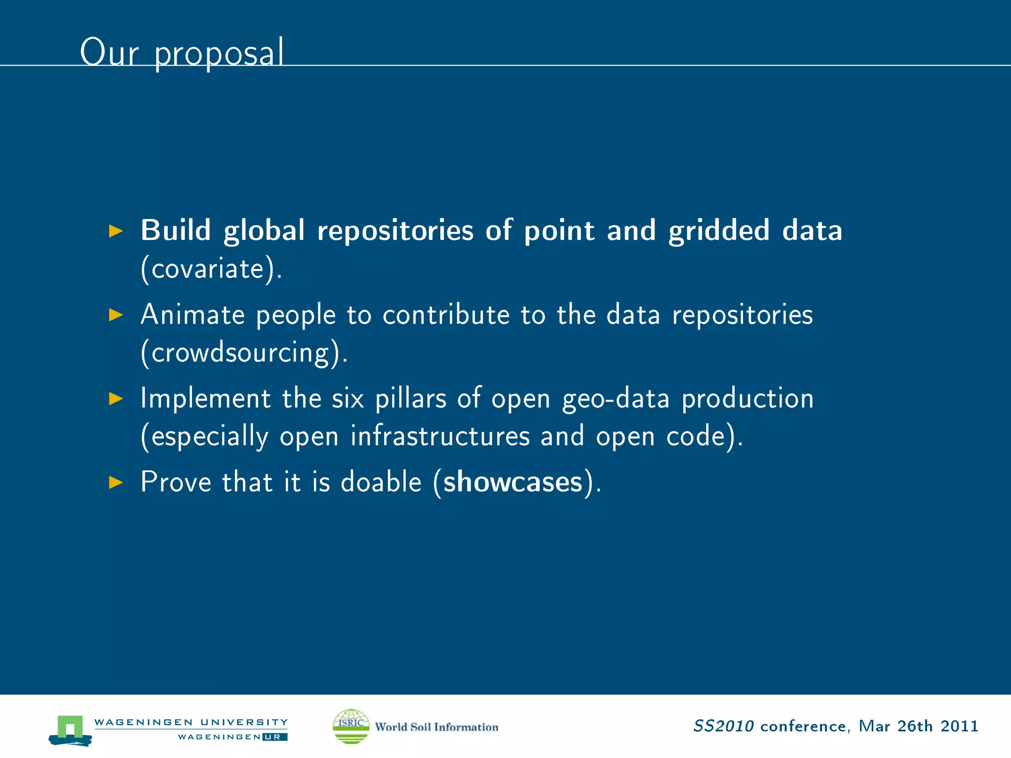 Our proposal


   Build global repositories of point and gridded data
   (covariate).
   Animate people to contribute to the data repositories
   (crowdsourcing).
   Implement the six pillars of open geo-data production
   (especially open infrastructures and open code).
   Prove that it is doable (   showcases).




                                              SS2010 conference, Mar 26th 2011
 