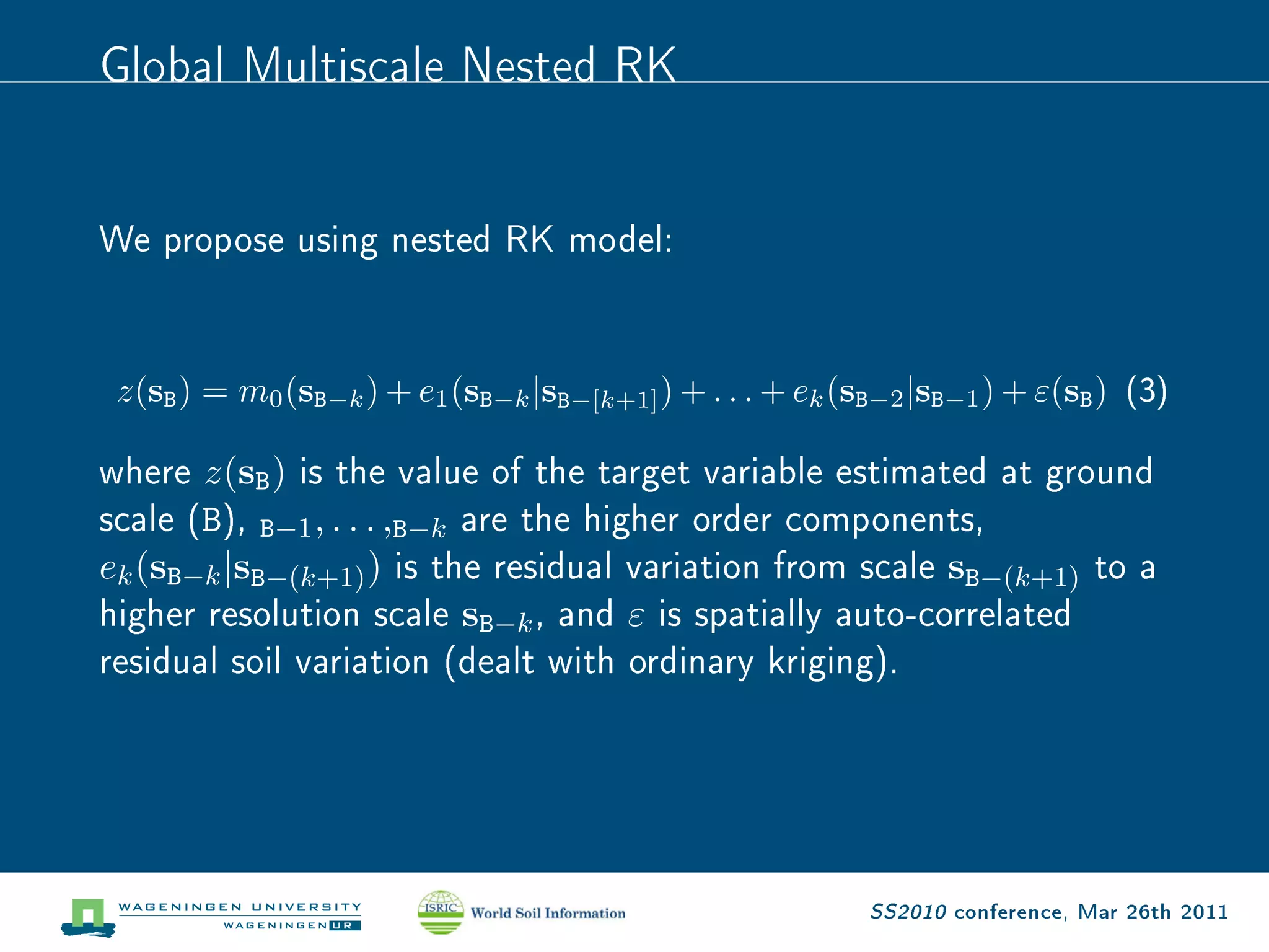Global Multiscale Nested RK

We propose using nested RK model:

 z(sB ) = m0 (sB−k ) + e1 (sB−k |sB−[k+1] ) + . . . + ek (sB−2 |sB−1 ) + ε(sB )   (3)


where z(s ) is the value of the target variable estimated at ground
           B
scale (B), , . . . , are the higher order components,
            B−1
                   ) is the residual variation from scale s     to a
                      B−k
e (s |s
higher resolution scale s , and ε is spatially auto-correlated
 k   B−k   B−(k+1)                                                  B−(k+1)


residual soil variation (dealt with ordinary kriging).
                             B−k




                                                            SS2010 conference, Mar 26th 2011
 
