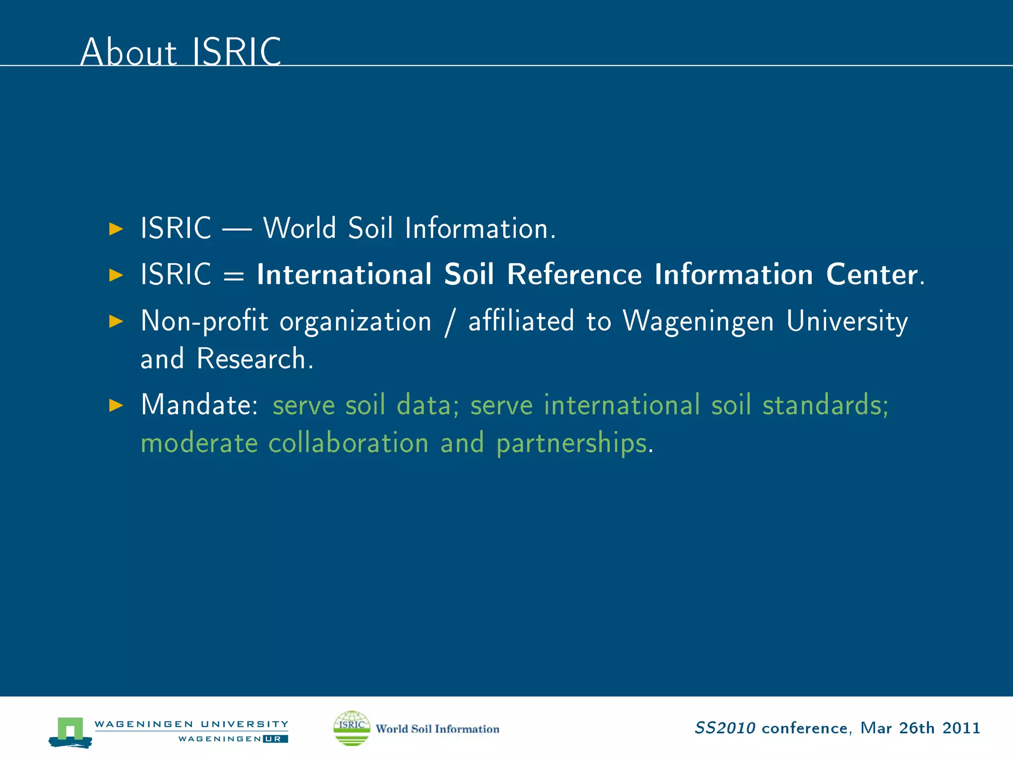 About ISRIC


   ISRIC  World Soil Information.

   ISRIC = International Soil Reference Information Center.

   Non-prot organization / aliated to Wageningen University

   and Research.

   Mandate: serve soil data; serve international soil standards;

   moderate collaboration and partnerships.




                                                SS2010 conference, Mar 26th 2011
 