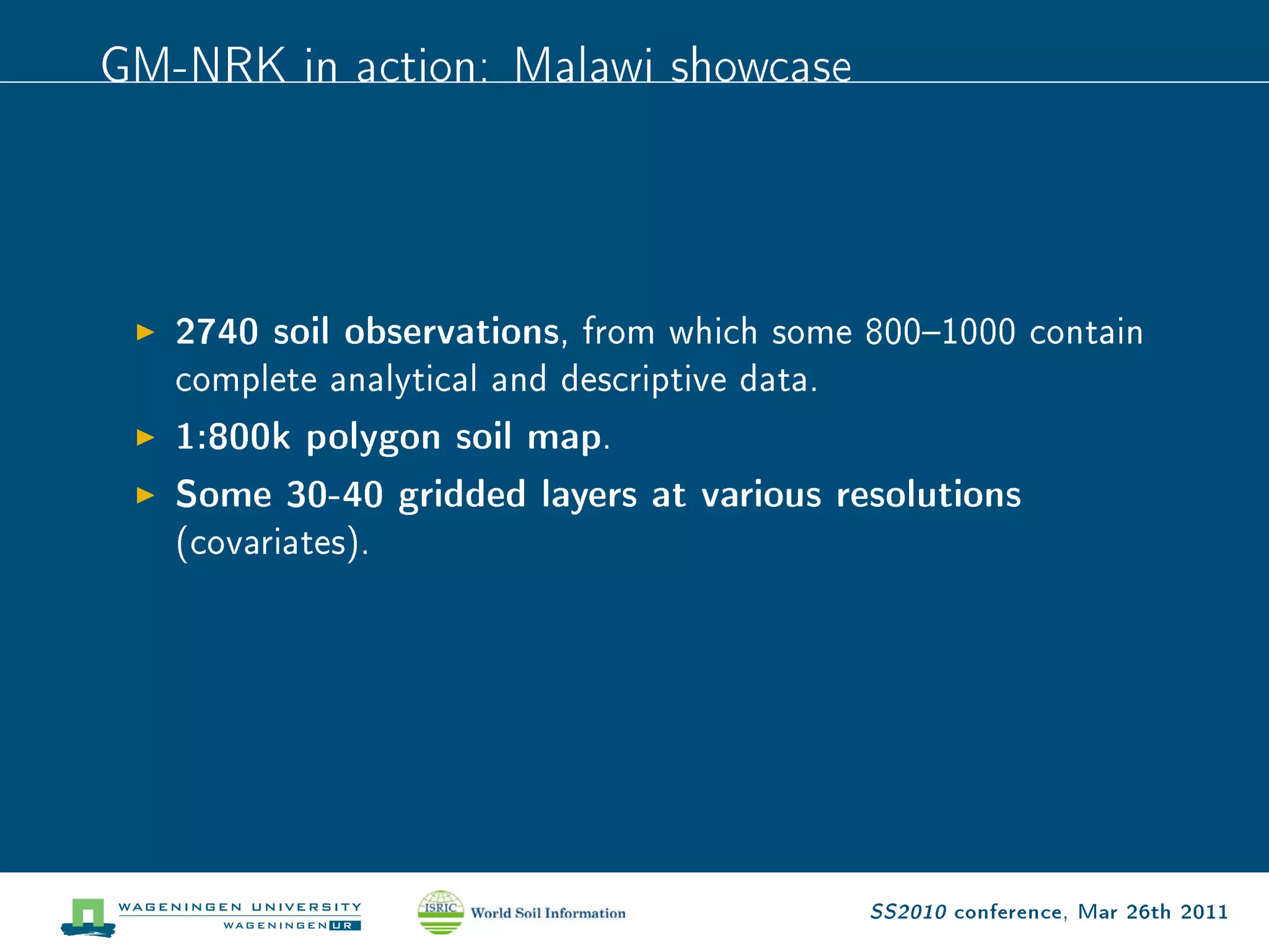GM-NRK in action: Malawi showcase



   2740 soil observations,   from which some 8001000 contain

   complete analytical and descriptive data.

   1:800k polygon soil map.
   Some 30-40 gridded layers at various resolutions
   (covariates).




                                               SS2010 conference, Mar 26th 2011
 
