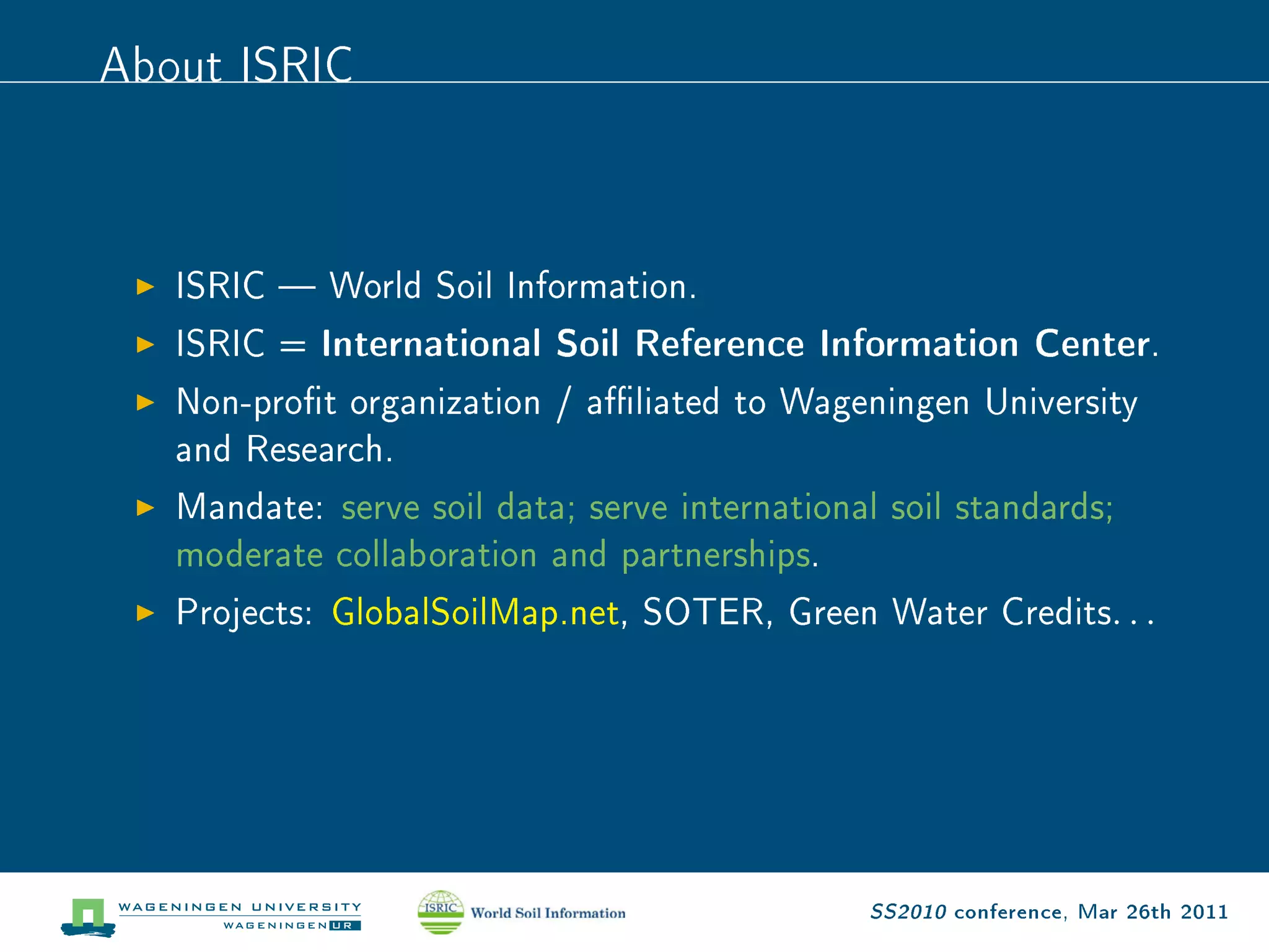 About ISRIC


   ISRIC  World Soil Information.

   ISRIC = International Soil Reference Information Center.

   Non-prot organization / aliated to Wageningen University

   and Research.

   Mandate: serve soil data; serve international soil standards;

   moderate collaboration and partnerships.

   Projects: GlobalSoilMap.net, SOTER, Green Water Credits           ...




                                                SS2010 conference, Mar 26th 2011
 