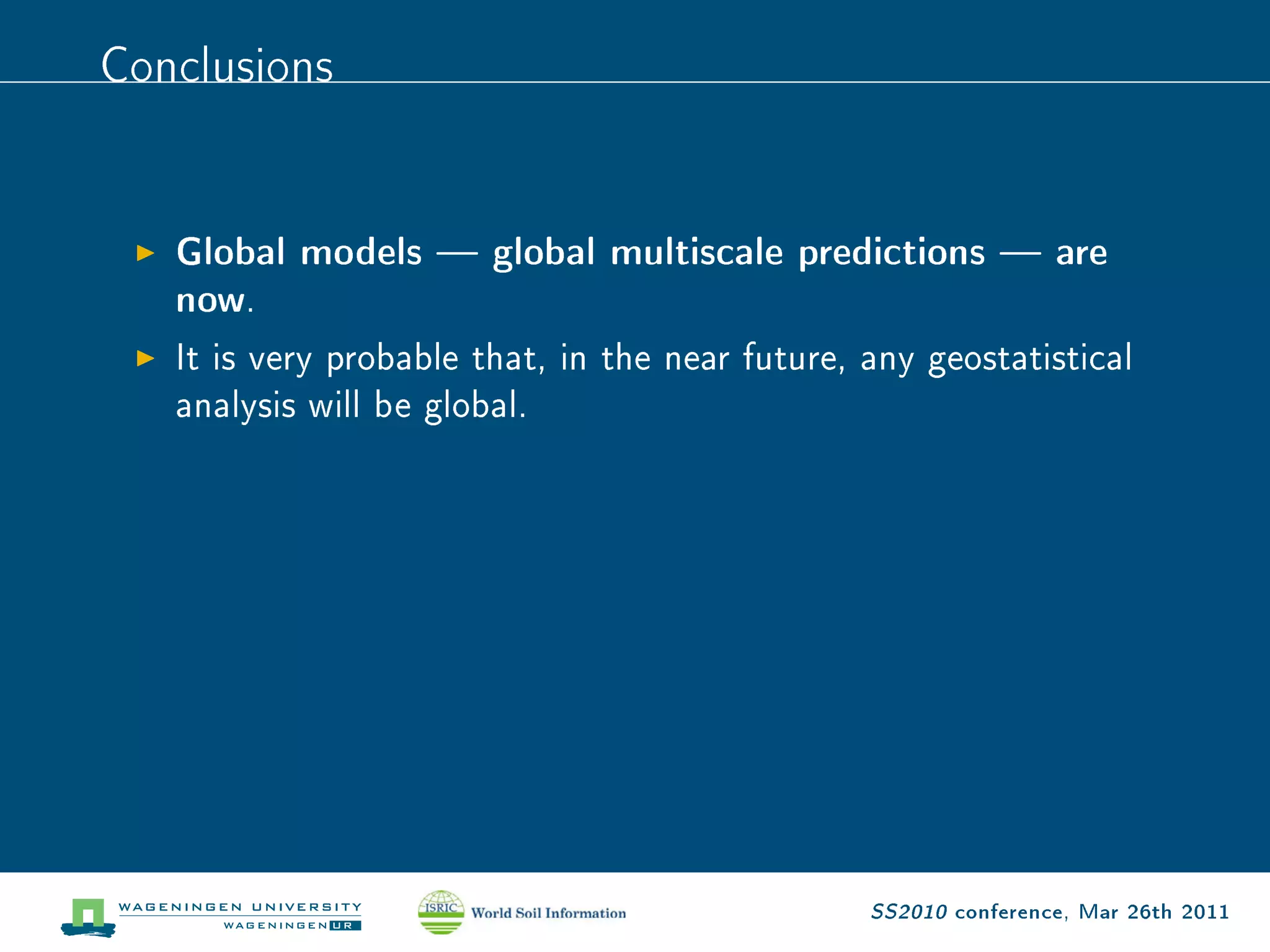 Conclusions

   Global models  global multiscale predictions  are
   now .

   It is very probable that, in the near future, any geostatistical

   analysis will be global.




                                                 SS2010 conference, Mar 26th 2011
 