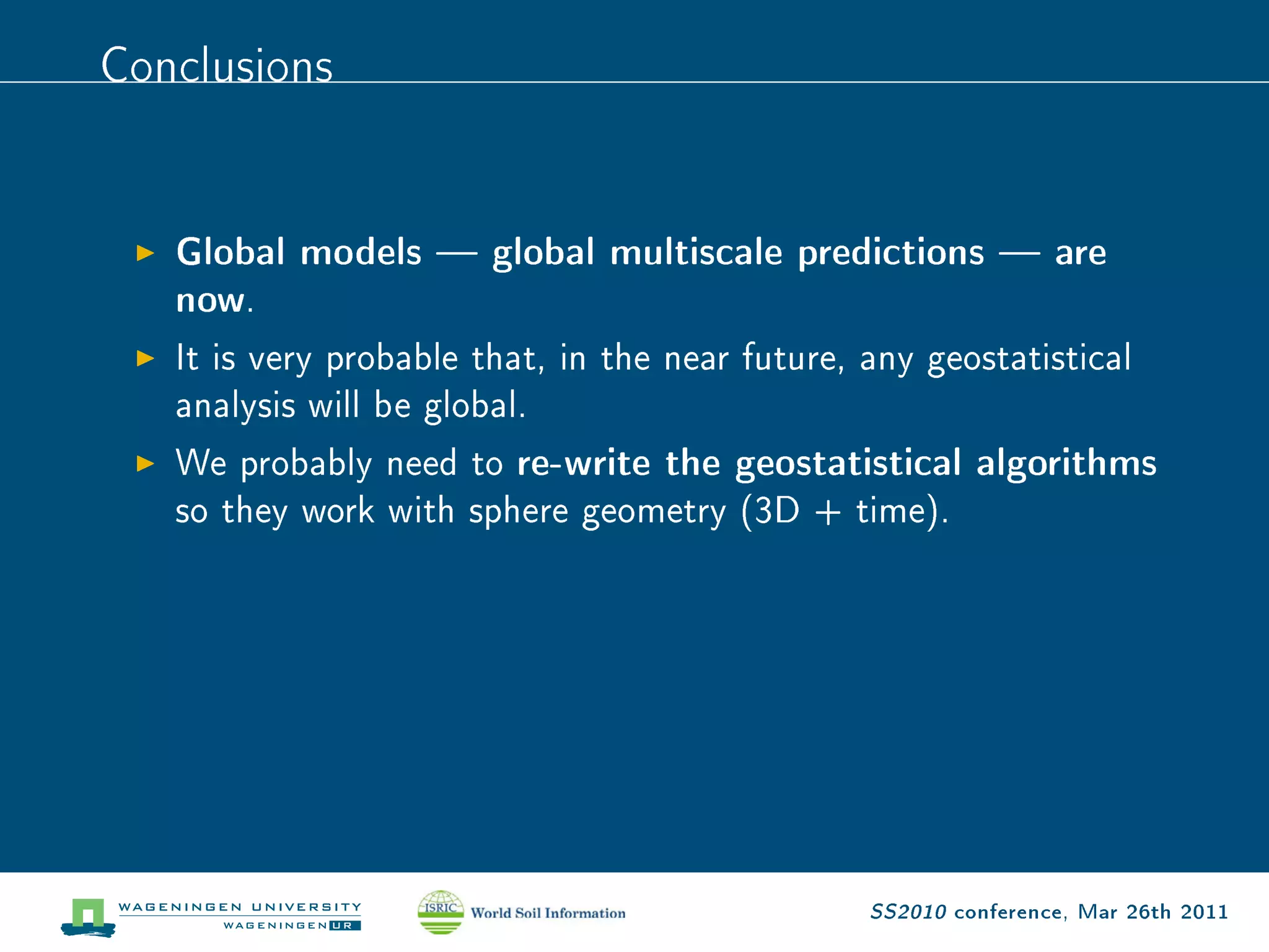 Conclusions

   Global models  global multiscale predictions  are
   now .

   It is very probable that, in the near future, any geostatistical

   analysis will be global.

   We probably need to    re-write the geostatistical algorithms
   so they work with sphere geometry (3D + time).




                                                 SS2010 conference, Mar 26th 2011
 