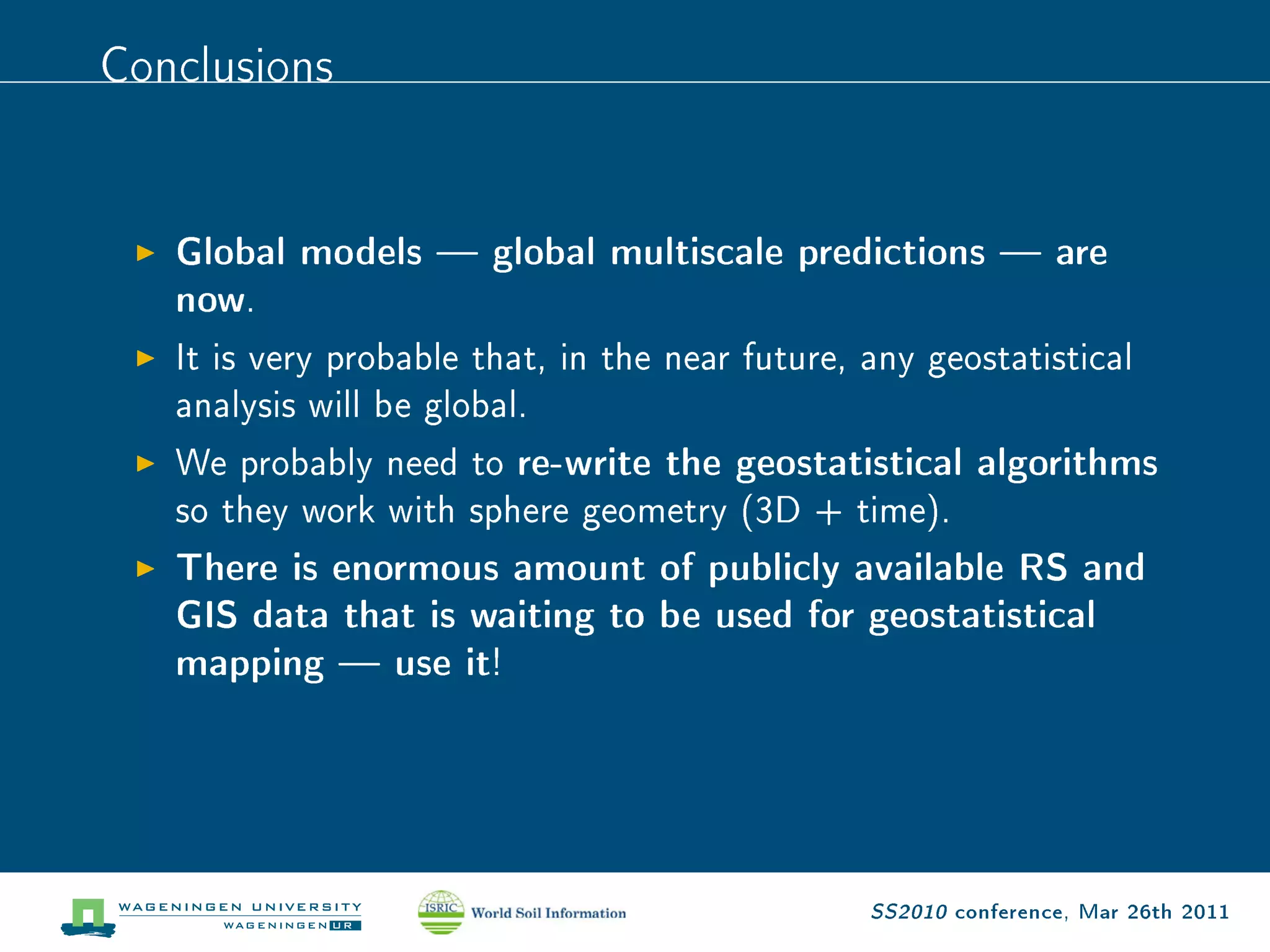 Conclusions

   Global models  global multiscale predictions  are
   now .

   It is very probable that, in the near future, any geostatistical

   analysis will be global.

   We probably need to      re-write the geostatistical algorithms
   so they work with sphere geometry (3D + time).

   There is enormous amount of publicly available RS and
   GIS data that is waiting to be used for geostatistical
   mapping  use it     !




                                                 SS2010 conference, Mar 26th 2011
 