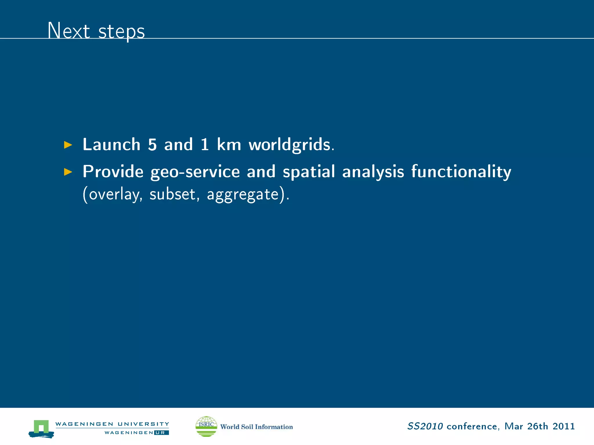 Next steps


   Launch 5 and 1 km worldgrids.
   Provide geo-service and spatial analysis functionality
   (overlay, subset, aggregate).




                                           SS2010 conference, Mar 26th 2011
 