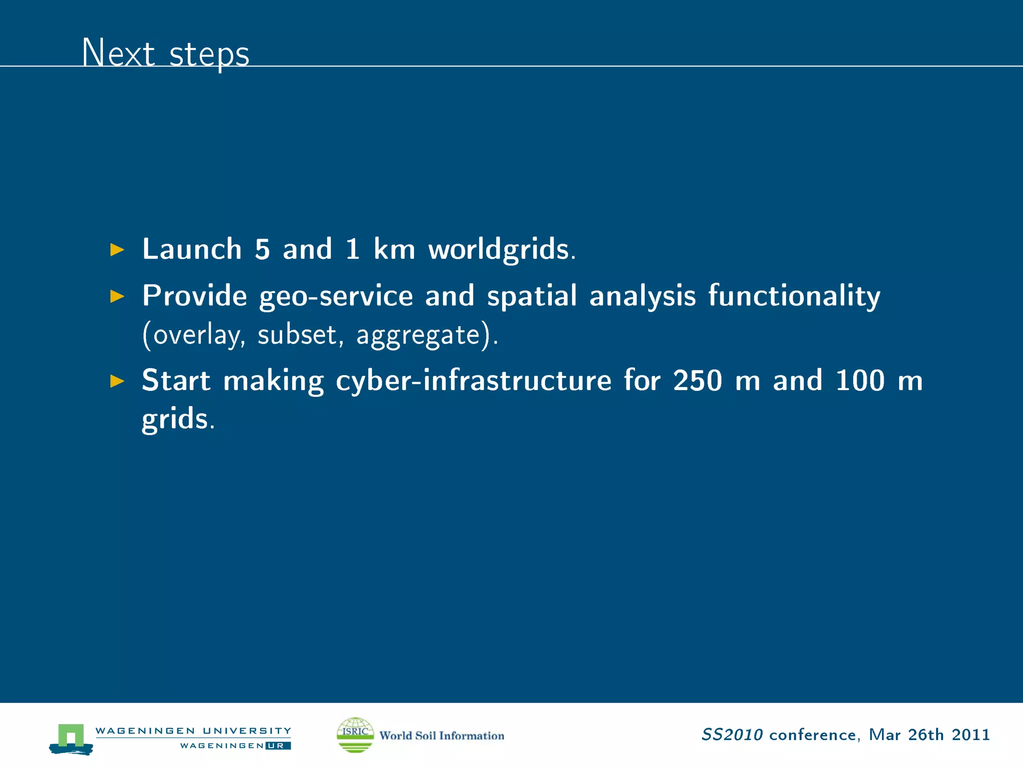Next steps


   Launch 5 and 1 km worldgrids.
   Provide geo-service and spatial analysis functionality
   (overlay, subset, aggregate).

   Start making cyber-infrastructure for 250 m and 100 m
   grids.




                                           SS2010 conference, Mar 26th 2011
 