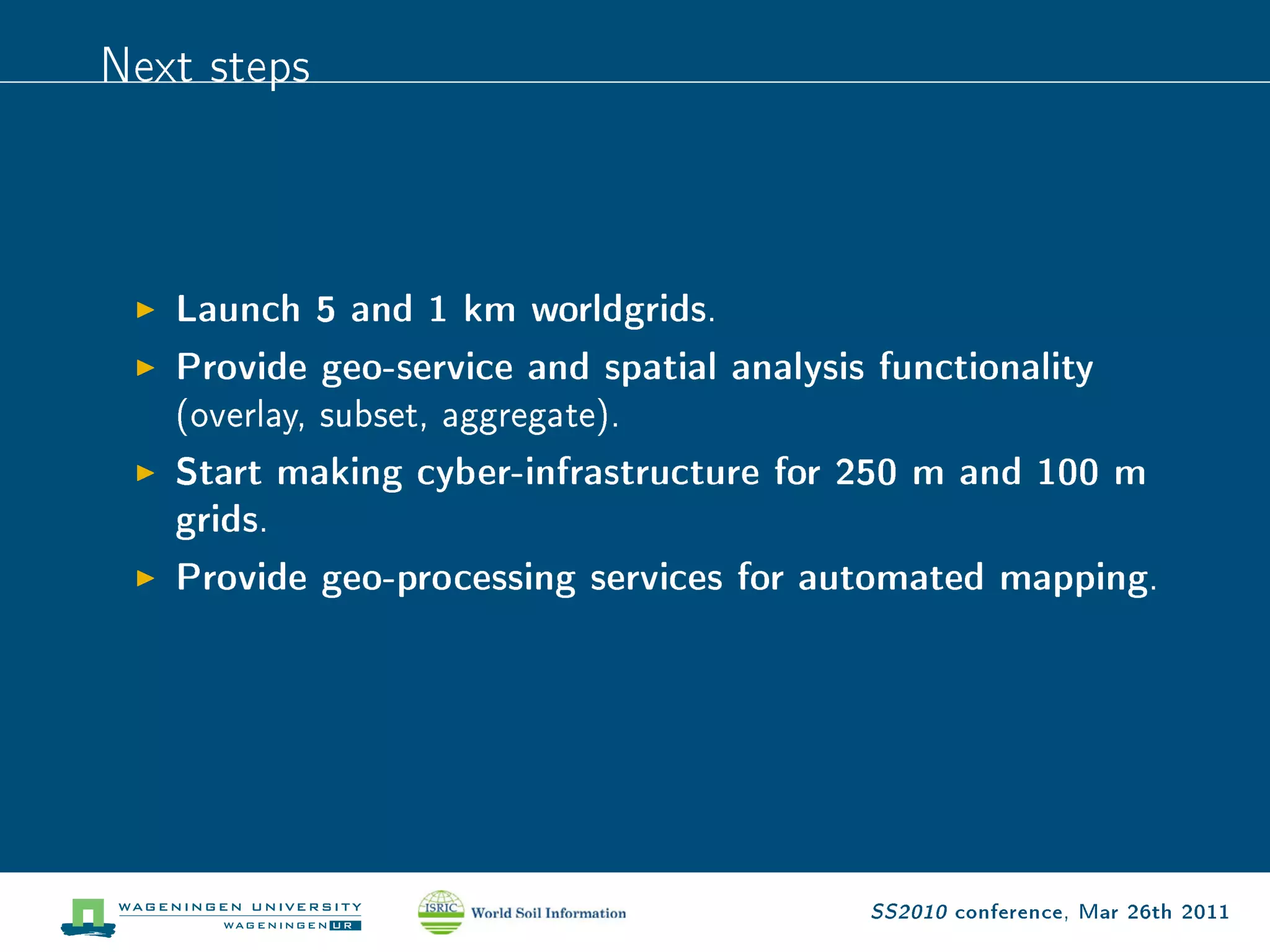Next steps


   Launch 5 and 1 km worldgrids.
   Provide geo-service and spatial analysis functionality
   (overlay, subset, aggregate).

   Start making cyber-infrastructure for 250 m and 100 m
   grids.
   Provide geo-processing services for automated mapping.




                                           SS2010 conference, Mar 26th 2011
 