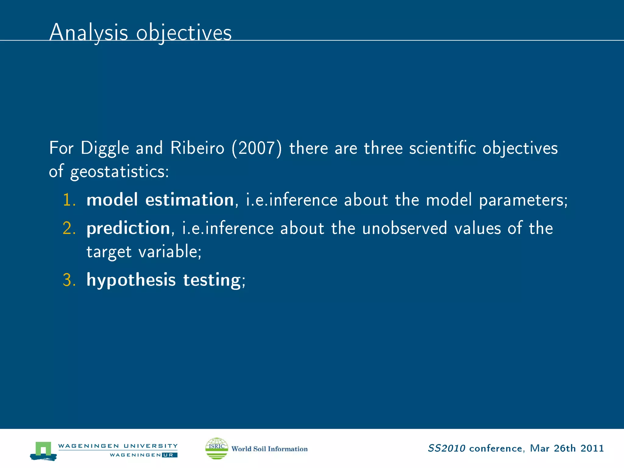 Analysis objectives


For Diggle and Ribeiro (2007) there are three scientic objectives
of geostatistics:
  1. model estimation, i.e.inference about the model parameters;
  2. prediction, i.e.inference about the unobserved values of the
     target variable;
  3. hypothesis testing;




                                                SS2010 conference, Mar 26th 2011
 