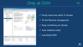 10Only at OVH
 Hourly resources within 5 minutes
 IP and Reverse management
 Easy monitoring via vScope
 Auto resilience tests
 Anti-DDoS PRO
 