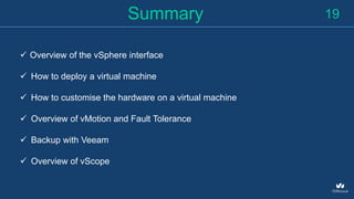 19Summary
 Overview of the vSphere interface
 How to deploy a virtual machine
 How to customise the hardware on a virtual machine
 Overview of vMotion and Fault Tolerance
 Backup with Veeam
 Overview of vScope
 