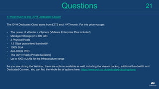 Questions
1) How much is the OVH Dedicated Cloud?
The OVH Dedicated Cloud starts from £375 excl. VAT/month. For this price you get:
- The power of vCenter + vSphere (VMware Enterprise Plus included)
- Managed Storage (2 x 300 GB)
- 2 Physical Hosts
- 1.5 Gbps guaranteed bandwidth
- 100% SLA
- Anti-DDoS PRO
- The OVH vRack (Private Network)
- Up to 4000 vLANs for the Infrastructure range
As you saw during the Webinar, there are options available as well, including the Veeam backup, addtional bandwidth and
Dedicated Connect. You can find the whole list of options here: https://www.ovh.co.uk/dedicated-cloud/options/
21
 