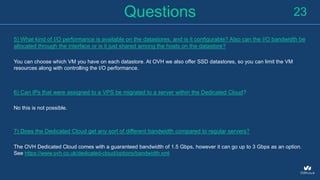 Questions
5) What kind of I/O performance is available on the datastores, and is it configurable? Also can the I/O bandwidth be
allocated through the interface or is it just shared among the hosts on the datastore?
You can choose which VM you have on each datastore. At OVH we also offer SSD datastores, so you can limit the VM
resources along with controlling the I/O performance.
6) Can IPs that were assigned to a VPS be migrated to a server within the Dedicated Cloud?
No this is not possible.
7) Does the Dedicated Cloud get any sort of different bandwidth compared to regular servers?
The OVH Dedicated Cloud comes with a guaranteed bandwidth of 1.5 Gbps, however it can go up to 3 Gbps as an option.
See https://www.ovh.co.uk/dedicated-cloud/options/bandwidth.xml
23
 