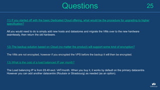 Questions
11) If you started off with the basic Dedicated Cloud offering, what would be the procedure for upgrading to higher
specification?
All you would need to do is simply add new hosts and datastores and migrate the VMs over to the new hardware
seamlessly, then return the old hardware.
12) The backup solution based on Cloud (no matter the product) will support some kind of encryption?
The VMs are not encrypted, however if you encrypted the VPS before the backup it will then be encrypted.
13) What is the cost of a load balanced IP per month?
The Load balancing IP is from £8.49 excl. VAT/month. When you buy it, it works by default on the primary datacentre.
However you can add another datacentre (Roubaix or Strasbourg) as needed (as an option).
25
 