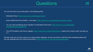 Questions
You can find some more information in the following links:
- Dedicated Cloud: https://www.ovh.co.uk/dedicated-cloud/
- Some additional documentation / use cases: https://www.ovh.co.uk/dedicated-cloud/documents/
- You can read everything about migration to Dedicated Cloud here: https://www.ovh.co.uk/dedicated-
cloud/documents/migrate.xml
- The OVH Academy and how to register: https://www.ovh.co.uk/events/academy/ (search the London event, just sign up
 )
We also invite you to have a look at our case studies webpage, we are sure that you will find some interesting ideas that
you can replicate with your Cloud environment: https://www.ovh.co.uk/community/casestudies/
26
 