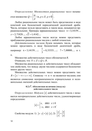 12
О п р е д е ле н и е: Множеством рациональных чисел называ-
ется множество / , ; 0
m
Q m p Z p
p
 
= ∈ ≠ 

.
Любое рациональное число может быть представлено в виде
конечной или бесконечной периодической десятичной дроби.
Числа, которые нельзя представить в таком виде, называются ир-
рациональными. Примеры иррациональных чисел: 3,14159...π = ,
2,71828...e = , 2 1,4142...= .
Любое иррациональное число всегда можно представить
приближенно рациональным числом с любой точностью.
Действительными числами будем называть числа, которые
можно представить в виде бесконечной десятичной дроби,
например:
1
3,14159.....; 0,33333.....; 7 7,00000.....
3
π = = = и т.
п.
Множество действительных чисел обозначается R.
Очевидно, что N Z Q R⊂ ⊂ ⊂ .
Множества рациональных и действительных чисел обладают
тем свойством, что между двумя числами содержится бесконечно
много других чисел.
Множество действительных чисел можно представить так:
}{ /R x x= − ∞ < < ∞ . Символы −∞ и ∞ не являются числами; они
являются символами неограниченности отрицательных и поло-
жительных значений действительных чисел.
0.2.10
. Абсолютная величина (модуль)
действительного числа
О п р е д е ле н и е: Модулем x действительного числа x назы-
вается неотрицательное действительное число, удовлетворяющее
определению:
, åñëè 0
, åñëè 0
x x
x
x x
≥
= 
− <
.
Свойства модуля: 1) x y x y⋅ = ⋅ ; 2)
xx
y y
=
 