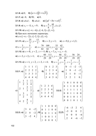102
2.1.6. а) 0; б) ( )( )1 3a c i+ + .
2.1.7. а) –8; б) 90; в) 0.
2.1.8. а) abcd ; б) abcd ; в) ( )
2
af be cd− + .
2.1.9. а) 1 25; 9x x= − = ; б) ,
8 2
k
k Z
π π
α = + ∈ .
2.1.10. а) ( ) ( ) ( ); 6 6, 1 1,a∈ −∞ − ∪ − ∪ ∞ ;
б) При всех значениях параметра;
в) ( ) ( ) ( ); 2 2, 1 1,a∈ −∞ − ∪ − ∪ ∞ .
2.1.11. а)
25 13
;
7 7
x y= = ; б) 3; 1x y= = ; в) 9,1; 1,3x y= = ;
г)
3 5
;
2 2
x i y= = ; д)
79 109 33 42
;
82 82 82 82
x i y i= − = − .
2.1.12. а) 0, 2, 1x y z= = = − ; б) 1 2 37, 5x x x= = = − ;
в) 3, 2, 1x y z= = = ; г)
60 111 86 12 56 24
, ,
29 29 29 29 29 29
x i y i z i= + = − + = − .
2.1.13. а) 1, 2, 3, 4x y z t= = = = ; б)
7 4 1 2
, , ,
3 3 3 3
x y z t= = = = − .
2.2.1. а)
1 1 1 1
2 2 2 2
3 3 3 3
4 4 4 4
 
 
 
 
 
 
; б)
0 1 2 3
1 2 3 4
2 3 4 5
3 4 5 6
 
 
 
 
 
 
; в)
0 1 2 3
1 0 1 2
2 1 0 1
3 2 1 0
− − − 
 − − 
 −
 
 
;
г)
1 1 1
1
2 3 4
2 1
2 1
3 2
3 3
3 1
2 4
4
4 2 1
3
 
 
 
 
 
 
 
 
 
 
 
; д)
1 2 3 4
2 2 3 4
3 3 3 4
4 4 4 4
 
 
 
 
 
 
. 2.2.2.
1 0 1 0 0 0
0 1 1 0 0 0
1 1 1 1 1 1
0 0 1 1 0 0
0 0 1 0 1 1
0 0 1 0 1 1
 
 
 
 
 
 
 
 
 
.
2.2.3. а)
3 4 2
2 4 2
3 2 4
− 
 − 
 − 
; б)
1 1 0 0 0
0 1 1 0 0
0 0 1 1 0
1 0 0 1 1
1 0 0 0 1
 
 
 
 
 
 
 
 
. 2.2.5.
6 3 2 4
3 0 0 2
4 0 0 6
2 4 6 3
− − 
 − 
 −
 
− − 
.
 