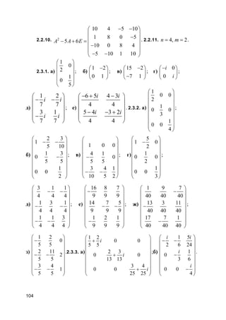 104
2.2.10. 2
10 4 5 10
1 8 0 5
5 6
10 0 8 4
5 10 1 10
A A E
− − 
 − − + =
 −
 
− − 
. 2.2.11. 4, 2n m= = .
2.3.1. а)
1
0
2
1
0
5
 
 
 
 
 
 
; б)
1 2
0 1
− 
 
 
; в)
15 2
7 1
− 
 − 
; г)
0
0
i
i
− 
 
 
;
д)
1 2
7 7
3 1
7 7
i i
i i
 
− − 
 
 − 
 
; е)
6 5 4 3
4 4
5 4 3 2
4 4
i i
i i
− + − 
 
 
− − + 
 
 
. 2.3.2. а)
1
0 0
2
1
0 0
3
1
0 0
4
 
 
 
 
 
 
  
 
;
б)
2 3
1
5 10
1 3
0
5 5
1
0 0
2
 
− − 
 
 −
 
 
  
 
; в)
1 0 0
4 1
0
5 5
3 4 1
10 5 2
 
 
 
 −
 
 
 − −
 
; г)
5
1 0
2
1
0 0
2
1
0 0
3
 
− 
 
 
 
 
  
 
;
д)
3 1 1
4 4 4
1 3 1
4 4 4
1 1 3
4 4 4
 
− − 
 
 − −
 
 
 − − 
 
; е)
16 8 7
9 9 9
14 7 5
9 9 9
1 2 1
9 9 9
 
− 
 
 − −
 
 
 − 
 
; ж)
1 9 7
40 40 40
13 3 11
40 40 40
17 7 1
40 40 40
 
− 
 
 −
 
 
 − 
 
;
з)
1 2
0
5 5
2 11
2
5 5
3 4
1
5 5
 
− 
 
 − −
 
 
 − − 
 
.2.3.3. а)
1 2
0 0
5 5
2 3
0 0
13 13
3 4
0 0
25 25
i
i
i
 
+ 
 
 +
 
 
 + 
 
;б)
1 5
2 6 24
1
0
3 6
0 0
4
i i
i
i
 
− − 
 
 −
 
 
 − 
 
.
 