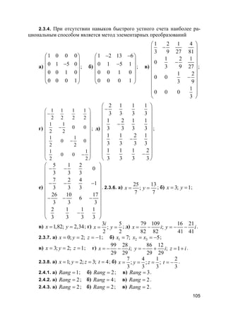 105
2.3.4. При отсутствии навыков быстрого устного счета наиболее ра-
циональным способом является метод элементарных преобразований
а)
1 0 0 0
0 1 5 0
0 0 1 0
0 0 0 1
 
 − 
 
 
 
; б)
1 2 13 6
0 1 5 1
0 0 1 0
0 0 0 1
− − 
 − 
 
 
 
; в)
1 2 1 4
3 9 27 81
1 2 1
0
3 9 27
1 2
0 0
3 9
1
0 0 0
3
 
− 
 
 −
 
 
 −
 
 
 
 
;
г)
1 1 1 1
2 2 2 2
1 1
0 0
2 2
1 1
0 0
2 2
1 1
0 0
2 2
 
− 
 
 −
 
 
 −
 
 
− 
 
; д)
2 1 1 1
3 3 3 3
1 2 1 1
3 3 3 3
1 1 2 1
3 3 3 3
1 1 1 2
3 3 3 3
 
− 
 
 −
 
 
 −
 
 
− 
 
;
е)
5 1 2
0
3 3 3
7 2 4
1
3 3 3
26 10 17
6
3 3 3
2 1 1 1
3 3 3 3
 
− − 
 
 − − −
 
 
 − − −
 
 
− 
 
. 2.3.6. а)
25 13
;
7 7
x y= = ; б) 3; 1x y= = ;
в) 1,82; 2,34x y= = ; г)
3 5
;
2 2
i
x y= = ; д)
79 109 16 21
;
82 82 41 41
x i y i= − = − − .
2.3.7. а) 0; 2; 1x y z= = = − ; б) 1 2 37; 5x x x= = = − ;
в) 3; 2; 1x y z= = = ; г)
99 28 86 12
; ; 1
29 29 29 29
x i y i z i= − − = − + = + .
2.3.8. а) 1; 2; 3; 4x y z t= = = = ; б)
7 4 1 2
; ; ;
3 3 3 3
x y z t= = = = − .
2.4.1. а) 1Rang = ; б) 2Rang = ; в) 3Rang = .
2.4.2. а) 2Rang = ; б) 4Rang = ; в) 2Rang = .
2.4.3. а) 2Rang = ; б) 2Rang = ; в) 2Rang = .
 