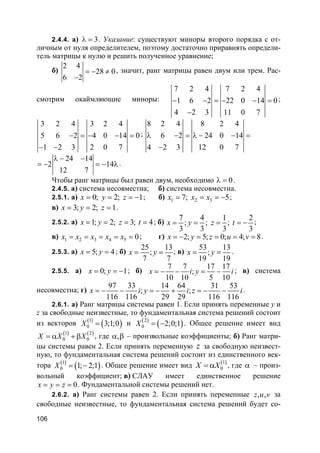 106
2.4.4. а) 3λ = . Указание: существуют миноры второго порядка с от-
личным от нуля определителем, поэтому достаточно приравнять определи-
тель матрицы к нулю и решить полученное уравнение;
б)
2 4
28 0
6 2
= − ≠
−
, значит, ранг матрицы равен двум или трем. Рас-
смотрим окаймляющие миноры:
7 2 4 7 2 4
1 6 2 22 0 14 0
4 2 3 11 0 7
− − = − − =
−
;
3 2 4 3 2 4
5 6 2 4 0 14 0
1 2 3 2 0 7
− = − − =
− −
;
8 2 4 8 2 4
6 2 24 0 14
4 2 3 12 0 7
λ − = λ − − =
−
24 14
2 14
12 7
λ − −
= − = − λ.
Чтобы ранг матрицы был равен двум, необходимо 0λ = .
2.4.5. а) система несовместна; б) система несовместна.
2.5.1. а) 0; 2; 1x y z= = = − ; б) 1 2 37; 5x x x= = = − ;
в) 3; 2; 1x y z= = = .
2.5.2. а) 1; 2; 3; 4x y z t= = = = ; б)
7 4 1 2
; ; ;
3 3 3 3
x y z t= = = = − ;
в) 1 2 3 4 5 0x x x x x= = = = = ; г) 2; 5; 0; 4; 8x y z u v= − = = = = .
2.5.3. а) 5; 4x y= = ; б)
25 13
;
7 7
x y= = ; в)
53 13
;
19 19
x y= = .
2.5.5. а) 0; 1x y= = − ; б)
7 7 17 17
;
10 10 5 10
x i y i= − − = − ; в) система
несовместна; г)
97 33 14 64 31 53
; ;
116 116 29 29 116 116
x i y i z i= − − = − + = − − .
2.6.1. а) Ранг матрицы системы равен 1. Если принять переменные y и
z за свободные неизвестные, то фундаментальная система решений состоит
из векторов ( )
( )1
0 3;1;0X = и ( )
( )2
0 2;0;1X = − . Общее решение имеет вид
( ) ( )1 2
0 0X X X= α + β , где ,α β – произвольные коэффициенты; б) Ранг матри-
цы системы равен 2. Если принять переменную z за свободную неизвест-
ную, то фундаментальная система решений состоит из единственного век-
тора ( )
( )1
0 1; 2;1X = − . Общее решение имеет вид ( )1
0X X= α , где α – произ-
вольный коэффициент; в) СЛАУ имеет единственное решение
0x y z= = = . Фундаментальной системы решений нет.
2.6.2. а) Ранг системы равен 2. Если принять переменные , ,z u v за
свободные неизвестные, то фундаментальная система решений будет со-
 