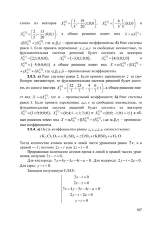 107
стоять из векторов ( )1
0
1 19
; ;1;0;0
5 20
X
 
= − 
 
, ( )2
0
6 1
; ;0;1;0
5 5
X
 
= − 
 
и
( )3
0
2 13
; ;0;0;1
5 20
X
 
= − 
 
, а общее решение имеет вид ( )1
0X X= α +
( ) ( )2 3
0 0X X+β + γ , где , ,α β γ – произвольные коэффициенты; б) Ранг системы
равен 1. Если принять переменные , , ,y z u v за свободные неизвестные, то
фундаментальная система решений будет состоять из векторов
( )
( )1
0 2;1;0;0;0X = , ( )
( )2
0 3;0;1;0;0X = − , ( )
( )3
0 4;0;0;1;0X = и
( )
( )4
0 5;0;0;0;1X = − а общее решение имеет вид ( ) ( )1 2
0 0X X X= α + β +
( ) ( )3 4
0 0X X+γ + δ , где , , ,α β γ δ – произвольные коэффициенты.
2.6.3. а) Ранг системы равен 2. Если принять переменную z за сво-
бодную неизвестную, то фундаментальная система решений будет состо-
ять из одного вектора ( )1
0
32 23 4 6
; ;1
7 7 7 7
X i i
 
= + − − 
 
, а общее решение име-
ет вид ( )1
0X X= α , где α – произвольный коэффициент; б) Ранг системы
равен 3. Если принять переменные , ,x t v за свободные неизвестные, то
фундаментальная система решений будет состоять из векторов
( )
( )1
0 1 ;0;0;0;0X i= , ( )
( )2
0 0;4;1 ;1;2 ;0X i i= − и ( )
( )3
0 0;0; 1;0;1 ;1X i= − + а об-
щее решение имеет вид ( ) ( ) ( )1 2 3
0 0 0X X X X= α + β + γ , где , ,α β γ – произволь-
ные коэффициенты.
2.6.4. а) Пусть коэффициенты равны , , , ,x y z t u соответственно:
2 2 7 2 4 3 4 2K Cr O H SO CrO KHSO H Ox y z t u+ = + + .
Тогда количество атомов калия в левой части уравнения равно 2x, а в
правой — t; поэтому 2x t= или 2 0x t− =
Приравнивая количество атомов хрома в левой и правой частях урав-
нения, получим 2 0x z− = .
Для кислорода: 7 4 3 4 0x y z t u+ − − − = . Для водорода: 2 2 0y t u− − = .
Для серы: 0y t− = .
Запишем полученную СЛАУ:
2 0
2 0
7 4 3 4 0
2 2 0
0
x t
x z
x y z t u
y t u
y t
− =
 − =

+ − − − =
 − − =

− =
.
 