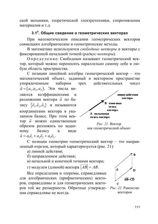 111
ской механики, теоретической электротехники, сопротивления
материалов и т.д.
3.10
. Общие сведения о геометрических векторах
При математическом описании геометрических векторов
совмещают алгебраические и геометрические методы.
В математике используются свободные векторы и векторы с
фиксированной начальной точкой (радиус-векторы).
О пр е д е ле ние: Свободным называют геометрический век-
тор, который можно переносить параллельно самому себе в лю-
бую область пространства.
С позиции линейной алгебры геометрический вектор – это
математический объект, заданный в векторном пространстве
упорядоченным набором трех действительных чисел
( )1 2 3, ,a a a a=
r
. Эти числа яв-
ляются коэффициентами в
разложении вектора a
r
по ба-
зису }{ 1 2 3, ,e e e
r r r
и называются
координатами вектора в ука-
занном базисе. При этом век-
тор a
r
можно единственным
образом разложить по задан-
ному базису в виде
1 1 2 2 3 3a a e a e a e= + +
r r r r
.
С позиции геометрии геометрический вектор – это направ-
ленный отрезок, который характеризуется (рис. 21):
а) линией действия;
б) направлением действия;
в) начальной и конечной точками вектора;
г) модулем (длиной) вектора AB AB=
uuuur
.
Все определения и теоремы, справедливые
для алгебраических (арифметических) векто-
ров, справедливы и для геометрических векто-
ров той же размерности. Обратные утвержде-
ния справедливы не всегда.
Рис. 21. Вектор
как геометрический объект
Рис. 22. Равенство
векторов
 