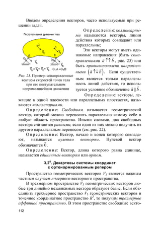 112
Введем определения векторов, часто используемые при ре-
шении задач.
О пр е д е ле ние: коллинеарны-
ми называются векторы, линии
действия которых совпадают или
параллельны;
Эти векторы могут иметь оди-
наковые направления (быть сона-
правленными a b↑↑
rr
, рис. 23) или
быть противоположно направлен-
ными ( )a b↑↓
rr
. Если существен-
ным является только параллель-
ность линий действия, то исполь-
зуется условное обозначение ||a b
rr
.
О пр е д е л е ни е: векторы, ле-
жащие в одной плоскости или параллельных плоскостях, назы-
ваются компланарными.
О пр е д е ле ние: Свободным называется геометрический
вектор, который можно переносить параллельно самому себе в
любую область пространства. Иными словами, два свободных
вектора считаются равными, если один из них можно получить из
другого параллельным переносом (см. рис. 22).
О пр е д е ле ние: Вектор, начало и конец которого совпада-
ют, называется нулевым вектором. Нулевой вектор
обозначается 0
r
.
О пр е д е ле ние: Вектор, длина которого равна единице,
называется единичным вектором или ортом.
3.20
. Декартовы системы координат
с ортонормированным репером
Пространство геометрических векторов V3 является важным
частным случаем n-мерного векторного пространства.
В трехмерном пространстве V3 геометрических векторов лю-
бые три линейно независимых вектора образуют базис. Если объ-
единить трехмерное пространство V3 геометрических векторов и
точечное координатное пространство R3
, то получим трехмерное
аффинное пространство. В этом пространстве свободные векто-
Рис. 23. Пример: сонаправленные
векторы скоростей точек тела
при его поступательном
непрямолинейном движении
 