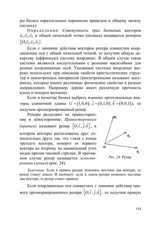 113
ры базиса параллельным переносом приведем к общему началу
(полюсу).
О пр е д е ле ние: Совокупность трех базисных векторов
1 2 3, ,e e e
r r r
и общей начальной точки (полюса) называется репером
}{ 1 2 3, , ,O e e e
r rv
.
Если с линиями действия векторов репера совместим коор-
динатные оси с общей начальной точкой, то получим общую де-
картову (аффинную) систему координат. В общем случае такие
системы являются косоугольными с разными масштабами для
разных координатных осей. Указанные системы координат ши-
роко используют при описании свойств кристаллических струк-
тур и анизотропных материалов (анизотропными называют мате-
риалы, которые имеют различные физические свойства в разных
направлениях. Например, дерево имеет различную прочность
вдоль и поперек волокон).
Если в качестве базиса выбрать взаимно ортогональные век-
торы единичной длины ( ( ) ( ) ( )1,0,0 ; 0,1,0 ; 0,0,1i j k= = =
rr r
), то
получим ортонормированный репер.
Реперы разделяют на правосторон-
ние и левосторонние. Правосторонним
(правым) называют репер }{ , , ,O i j k
rr r
, в
котором векторы расположены друг от-
носительно друга так, что глядя с конца
третьего вектора, поворот от первого
вектора ко второму на наименьший угол
виден против часовой стрелки. В против-
ном случае репер называется левосто-
ронним (левым) (рис. 24).
Замечание. Если в правом репере поменять местами два вектора, то
репер станет левым. И наоборот: если в левом репере поменять местами
два вектора, то репер станет правым.
Если координатные оси совместить с линиями действия пра-
вого ортонормированного репера }{ , , ,O i j k
rr r
, то получим правую
Рис. 24. Репер
 