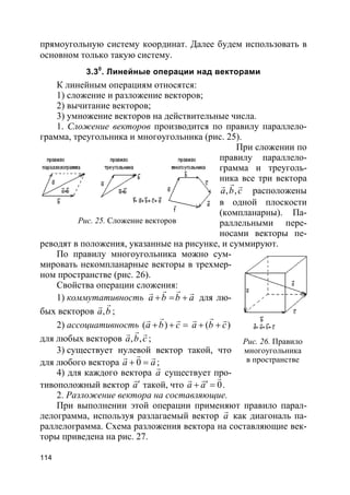 114
прямоугольную систему координат. Далее будем использовать в
основном только такую систему.
3.30
. Линейные операции над векторами
К линейным операциям относятся:
1) сложение и разложение векторов;
2) вычитание векторов;
3) умножение векторов на действительные числа.
1. Сложение векторов производится по правилу параллело-
грамма, треугольника и многоугольника (рис. 25).
При сложении по
правилу параллело-
грамма и треуголь-
ника все три вектора
, ,a b c
rr r
расположены
в одной плоскости
(компланарны). Па-
раллельными пере-
носами векторы пе-
реводят в положения, указанные на рисунке, и суммируют.
По правилу многоугольника можно сум-
мировать некомпланарные векторы в трехмер-
ном пространстве (рис. 26).
Свойства операции сложения:
1) коммутативность a b b a+ = +
r rr r
для лю-
бых векторов ,a b
rr
;
2) ассоциативность ( )a b c+ + =
rr r
( )a b c+ +
rr r
для любых векторов , ,a b c
rr r
;
3) существует нулевой вектор такой, что
для любого вектора 0a a+ =
rr r
;
4) для каждого вектора a
r
существует про-
тивоположный вектор a′
r
такой, что 0a a′+ =
rr r
.
2. Разложение вектора на составляющие.
При выполнении этой операции применяют правило парал-
лелограмма, используя разлагаемый вектор a
r
как диагональ па-
раллелограмма. Схема разложения вектора на составляющие век-
торы приведена на рис. 27.
Рис. 25. Сложение векторов
Рис. 26. Правило
многоугольника
в пространстве
 