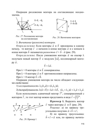 115
Операция разложения вектора на составляющие неодно-
значна.
Рис. 27. Разложение вектора
на составляющие
Рис. 28. Вычитание векторов
3. Вычитание (разность) векторов.
О пр е д е ле ние: Если векторы a
r
и b
r
приложены к одному
началу, то вектор c
r
с началом в конце вектора a
r
и с концом в
конце вектора b
r
называется разностью c
r
= b
r
– a
r
(рис. 29).
О пр е д е ле ние: После умножения вектора a
r
на скаляр λ
получаем новый вектор b
r
с модулем aλ
r
, коллинеарный векто-
ру a
r
.
b a= λ
r r
.
При λ > 0 векторы a
r
и b
r
сонаправлены.
При λ < 0 векторы a
r
и b
r
противоположно направлены.
При λ = 0 вектор 0b =
r r
.
Операция умножения вектора на число обладает следующи-
ми свойствами:
1) ассоциативность 1 2 1 2( ) ( ) ;a aλ λ = λ λ
r r
2) дистрибутивность ( ) ,a b a bλ + = λ + λ
r rr r
1 2 1 2( ) .a a aλ + λ = λ + λ
r r r
Если использовать единичный вектор 0
l , сонаправленный с
вектором l , то этот вектор можно представить в виде 0
l l l=
r r r
.
Пр и м е р 1. Выразить вектор
c
r
через векторы a
r
и b
r
(рис. 29).
Решение: а) по правилу тре-
угольника получим a b c+ =
rr r
;
б) по правилу треугольника:
b c a+ =
r r r
или, по правилу вычита-
Рис. 29. Пример 1
 
