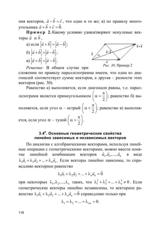 116
ния векторов, a b c− =
rr r
, что одно и то же; в) по правилу много-
угольника 0a b c+ + =
r rr r
.
Пр и м е р 2. Какому условию удовлетворяют ненулевые век-
торы a
r
и b
r
,
а) если a b a b+ = −
r rr r
;
б) a b a b+ > −
r rr r
;
в) a b a b+ < −
r rr r
.
Решение: В общем случае при
сложении по правилу параллелограмма имеем, что одна из диа-
гоналей соответствует сумме векторов, а другая – разности этих
векторов (рис. 30).
Равенство а) выполняется, если диагонали равны, т.е. парал-
лелограмм является прямоугольником
2
π 
α = 
 
; равенство б) вы-
полняется, если угол α – острый
2
π 
α < 
 
; равенство в) выполня-
ется, если угол α – тупой
2
π 
α > 
 
.
3.40
. Основные геометрические свойства
линейно зависимых и независимых векторов
По аналогии с алгебраическими векторами, используя линей-
ные операции с геометрическими векторами, можно ввести поня-
тие линейной комбинации векторов 1 2, ,..., na a a
r r r
в виде
1 1 2 2 ... n na a aλ + λ + + λ
r r r
. Если векторы линейно зависимы, то спра-
ведливо векторное равенство
1 1 2 2 ... 0n na a aλ + λ + + λ =
rr r r
при некоторых 1 2, ,..., nλ λ λ таких, что 2 2 2
1 2 ... 0nλ + λ + + λ ≠ . Если
геометрические векторы линейно независимы, то векторное ра-
венство 1 1 2 2 ... 0n na a aλ + λ + + λ =
rr r r
справедливо только при
1 2 ... 0nnλ = λ = = λ = .
Рис. 30. Пример 2
a
r
α
 