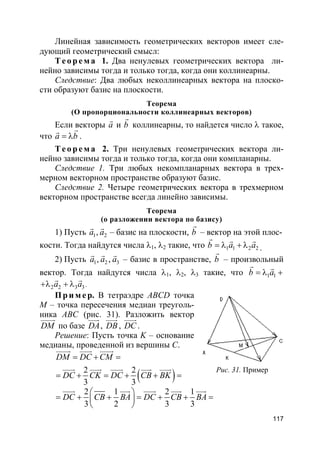 117
Линейная зависимость геометрических векторов имеет сле-
дующий геометрический смысл:
Т е о р е м а 1. Два ненулевых геометрических вектора ли-
нейно зависимы тогда и только тогда, когда они коллинеарны.
Следствие: Два любых неколлинеарных вектора на плоско-
сти образуют базис на плоскости.
Теорема
(О пропорциональности коллинеарных векторов)
Если векторы a
r
и b
r
коллинеарны, то найдется число λ такое,
что a b= λ
rr
.
Т е о р е м а 2. Три ненулевых геометрических вектора ли-
нейно зависимы тогда и только тогда, когда они компланарны.
Следствие 1. Три любых некомпланарных вектора в трех-
мерном векторном пространстве образуют базис.
Следствие 2. Четыре геометрических вектора в трехмерном
векторном пространстве всегда линейно зависимы.
Теорема
(о разложении вектора по базису)
1) Пусть 1 2,a a
r r
– базис на плоскости, b
r
– вектор на этой плос-
кости. Тогда найдутся числа λ1, λ2 такие, что 1 1 2 2b a a= λ + λ
r r r
.
2) Пусть 1 2 3,,a a a
r r r
– базис в пространстве, b
r
– произвольный
вектор. Тогда найдутся числа λ1, λ2, λ3 такие, что 1 1b a= λ +
r r
2 2 3 3a a+λ + λ
r r
.
Пр и м е р. В тетраэдре ABCD точка
M – точка пересечения медиан треуголь-
ника ABC (рис. 31). Разложить вектор
DM
uuuur
по базе DA
uuur
, DB
uuur
, DC
uuur
.
Решение: Пусть точка K – основание
медианы, проведенной из вершины C.
( )2 2
3 3
DM DC CM
DC CK DC CB BK
= + =
= + = + + =
uuuur uuur uuuur
uuur uuur uuur uuur uuur
2 1 2 1
3 2 3 3
DC CB BA DC CB BA
 
= + + = + + = 
 
uuur uuur uuur uuur uuur
Рис. 31. Пример
 