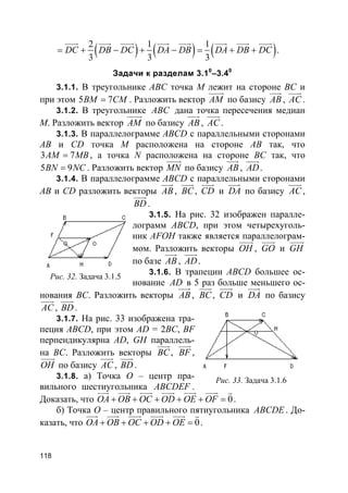 118
( ) ( ) ( )2 1 1
3 3 3
DC DB DC DA DB DA DB DC= + − + − = + +
uuur uuur uuur uuur uuur uuur uuur uuur
.
Задачи к разделам 3.10
–3.40
3.1.1. В треугольнике ABC точка M лежит на стороне BC и
при этом 5 7BM CM= . Разложить вектор AM
uuuur
по базису AB
uuur
, AC
uuur
.
3.1.2. В треугольнике ABC дана точка пересечения медиан
M. Разложить вектор AM
uuuur
по базису AB
uuur
, AC
uuur
.
3.1.3. В параллелограмме ABCD с параллельными сторонами
AB и CD точка M расположена на стороне AB так, что
3 7AM MB= , а точка N расположена на стороне BC так, что
5 9BN NC= . Разложить вектор MN
uuuur
по базису AB
uuur
, AD
uuur
.
3.1.4. В параллелограмме ABCD с параллельными сторонами
AB и CD разложить векторы AB
uuur
, BC
uuur
, CD
uuur
и DA
uuur
по базису AC
uuur
,
BD
uuur
.
3.1.5. На рис. 32 изображен паралле-
лограмм ABCD, при этом четырехуголь-
ник AFOH также является параллелограм-
мом. Разложить векторы OH
uuur
, GO
uuur
и GH
uuur
по базе AB
uuur
, AD
uuur
.
3.1.6. В трапеции ABCD большее ос-
нование AD в 5 раз больше меньшего ос-
нования BC. Разложить векторы AB
uuur
, BC
uuur
, CD
uuur
и DA
uuur
по базису
AC
uuur
, BD
uuur
.
3.1.7. На рис. 33 изображена тра-
пеция ABCD, при этом AD = 2BC, BF
перпендикулярна AD, GH параллель-
на BC. Разложить векторы BC
uuur
, BF
uuur
,
OH
uuur
по базису AC
uuur
, BD
uuur
.
3.1.8. а) Точка O – центр пра-
вильного шестиугольника ABCDEF .
Доказать, что 0OA OB OC OD OE OF+ + + + + =
uuur uuur uuur uuur uuur uuur r
.
б) Точка O – центр правильного пятиугольника ABCDE . До-
казать, что 0OA OB OC OD OE+ + + + =
uuur uuur uuur uuur uuur r
.
Рис. 32. Задача 3.1.5
Рис. 33. Задача 3.1.6
 