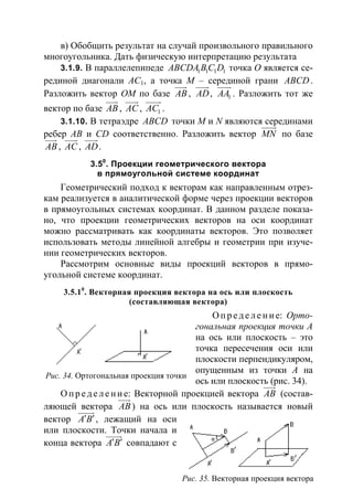 119
в) Обобщить результат на случай произвольного правильного
многоугольника. Дать физическую интерпретацию результата
3.1.9. В параллелепипеде 1 1 1 1ABCDA B C D точка O является се-
рединой диагонали AC1, а точка M – серединой грани ABCD.
Разложить вектор OM по базе AB
uuur
, AD
uuur
, 1AA
uuur
. Разложить тот же
вектор по базе AB
uuur
, AC
uuur
, 1AC
uuuur
.
3.1.10. В тетраэдре ABCD точки M и N являются серединами
ребер AB и CD соответственно. Разложить вектор MN
uuuur
по базе
AB
uuur
, AC
uuur
, AD
uuur
.
3.50
. Проекции геометрического вектора
в прямоугольной системе координат
Геометрический подход к векторам как направленным отрез-
кам реализуется в аналитической форме через проекции векторов
в прямоугольных системах координат. В данном разделе показа-
но, что проекции геометрических векторов на оси координат
можно рассматривать как координаты векторов. Это позволяет
использовать методы линейной алгебры и геометрии при изуче-
нии геометрических векторов.
Рассмотрим основные виды проекций векторов в прямо-
угольной системе координат.
3.5.10
. Векторная проекция вектора на ось или плоскость
(составляющая вектора)
О пр е д е ле ние: Орто-
гональная проекция точки А
на ось или плоскость – это
точка пересечения оси или
плоскости перпендикуляром,
опущенным из точки А на
ось или плоскость (рис. 34).
О пр е д е ле ние: Векторной проекцией вектора AB
uuur
(состав-
ляющей вектора AB
uuur
) на ось или плоскость называется новый
вектор A B′ ′
uuuur
, лежащий на оси
или плоскости. Точки начала и
конца вектора A B′ ′
uuuur
совпадают с
Рис. 34. Ортогональная проекция точки
Рис. 35. Векторная проекция вектора
 