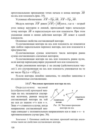 120
ортогональными проекциями точек начала и конца вектора AB
uuur
на ось или плоскость (рис. 35).
Условные обозначения: lA B p AB′ ′ = Π
uuuur uuur uuur
, A B p ABπ
′ ′ = Π
uuuur uuur uuur
.
Модуль вектора A B′ ′
uuuur
равен cosA B AB′ ′ = α
uuuuur uuur
, где α – острый
угол между вектором и линией, проходящей через начальную
точку вектора AB
uuur
и параллельную оси или плоскости. При этом
указанная линия и линия действия вектора AB
uuur
лежат в одной
плоскости.
Основные свойства составляющей вектора:
1) составляющая вектора на ось или плоскость не изменится
при любом параллельном переносе вектора, оси или плоскости в
пространстве;
2) составляющая суммы конечного числа векторов равна
сумме составляющих слагаемых векторов;
3) составляющая вектора на ось или плоскость равна нулю,
если вектор перпендикулярен указанной оси или плоскости;
4) при умножении вектора a
r
на скаляр (действительное чис-
ло) λ его составляющая на ось или плоскость умножается на то
же число l lp a p aΠ λ = λΠ
uuur r uuur r
;
5) если векторы линейно зависимы, то линейно зависимы и
их одноименные составляющие.
3.5.20
. Числовая проекция вектора на ось
О пр е д е ле ние: числовой
(алгебраической) проекцией век-
тора на ось называется скаляр-
ная величина, равная модулю
составляющей вектора на той
же оси со знаком «+» или «–».
Знак «+» ставится в случае, когда
направление составляющей век-
тора совпадает с положительным направлением оси и знак «–» – в
противоположном случае (рис. 36).
Замечание 1. Основные свойства числовых проекций вектора анало-
гичны таким же свойствам составляющих вектора.
Рис. 36. Числовая проекция
вектора на ось
 