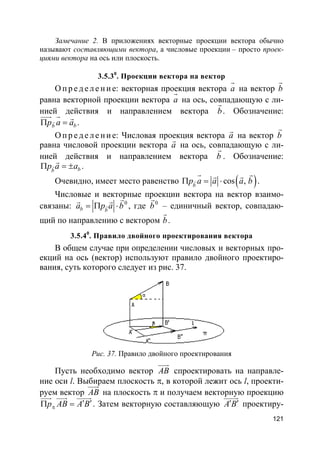 121
Замечание 2. В приложениях векторные проекции вектора обычно
называют составляющими вектора, а числовые проекции – просто проек-
циями вектора на ось или плоскость.
3.5.30
. Проекции вектора на вектор
О пр е д е ле ние: векторная проекция вектора a
r
на вектор b
r
равна векторной проекции вектора a
r
на ось, совпадающую с ли-
нией действия и направлением вектора b
r
. Обозначение:
bbp a aΠ =r
uuur r r
.
О пр е д е ле ние: Числовая проекция вектора a
r
на вектор b
r
равна числовой проекции вектора a
r
на ось, совпадающую с ли-
нией действия и направлением вектора b
r
. Обозначение:
bb
p a aΠ = ±r
r
.
Очевидно, имеет место равенство ( )cos ,b
p a a a bΠ = ⋅r
r rr r
.
Числовые и векторные проекции вектора на вектор взаимо-
связаны: 0
b b
a p a b= Π ⋅r
rr r
, где 0
b
r
– единичный вектор, совпадаю-
щий по направлению с вектором b
r
.
3.5.40
. Правило двойного проектирования вектора
В общем случае при определении числовых и векторных про-
екций на ось (вектор) используют правило двойного проектиро-
вания, суть которого следует из рис. 37.
Рис. 37. Правило двойного проектирования
Пусть необходимо вектор AB
uuur
спроектировать на направле-
ние оси l. Выбираем плоскость π, в которой лежит ось l, проекти-
руем вектор AB
uuur
на плоскость π и получаем векторную проекцию
p AB A Bπ
′ ′Π =
uuur uuur uuuur
. Затем векторную составляющую A B′ ′
uuuur
проектиру-
 