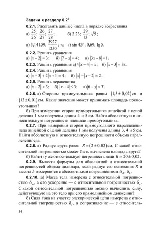 14
Задачи к разделу 0.20
0.2.1. Расставить данные числа в порядке возрастания
а)
25 26 27
; ;
26 27 28
; б) 2,23;
29
13
; 5 ;
в) 3,14159;
3927
1250
; π; г) sin 43o
; 0,69; lg5.
0.2.2. Решить уравнения
а) 2 3x − = ; б) 7 4x− = ; в) 3 8 1x − = .
0.2.3. Решить уравнения а)4 4x x− = ; б) 3 3x x− = .
0.2.4. Решить уравнения
а) 3 2 1 4x x− + + = ; б) 2 2x x− − = .
0.2.5. Решить неравенства
а) 2 3x − < ; б) 4 3x − ≤ ; в) 6 7x− > .
0.2.6. а) Стороны прямоугольника равны ( )1,5 0,02± см и
( )13 0,01± см. Какие значения может принимать площадь прямо-
угольника?
б) При измерении сторон прямоугольника линейкой с ценой
деления 1 мм получены длины 4 и 5 см. Найти абсолютную и от-
носительную погрешности площади прямоугольника.
0.2.7. При измерении сторон прямоугольного параллелепи-
педа линейкой с ценой деления 1 мм получены длины 3, 4 и 5 см.
Найти абсолютную и относительную погрешности объема парал-
лелепипеда.
0.2.8. а) Радиус круга равен ( )2 0,02R = ± см. С какой отно-
сительной погрешностью может быть вычислена площадь круга?
б) Найти ту же относительную погрешность, если 20 0,02R = ± .
0.2.9. Вывести формулы для абсолютной и относительной
погрешностей объема цилиндра, если радиус его основания R и
высота h измеряются с абсолютными погрешностями ,R hδ δ .
0.2.10. а) Масса тела измерена с относительной погрешно-
стью mδ , а его ускорение — с относительной погрешностью aδ .
С какой относительной погрешностью можно вычислить силу,
действующую на это тело при его прямолинейном движении?
б) Сила тока на участке электрической цепи измерена с отно-
сительной погрешностью Iδ , а сопротивление — с относитель-
 
