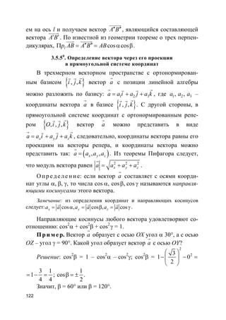 122
ем на ось l и получаем вектор A B′′ ′′
uuuuur
, являющийся составляющей
вектора A B′ ′
uuuur
. По известной из геометрии теореме о трех перпен-
дикулярах, cos coslp AB A B AB′′ ′′Π = = α β
uuur uuuuur
.
3.5.50
. Определение вектора через его проекции
в прямоугольной системе координат
В трехмерном векторном пространстве с ортонормирован-
ным базисом }{ , ,i j k
rr r
вектор a
r
с позиции линейной алгебры
можно разложить по базису: 1 2 3a a i a j a k= + +
r rv v
, где 1 2 3, ,a a a –
координаты вектора a
r
в базисе }{ , ,i j k
rr r
. С другой стороны, в
прямоугольной системе координат с ортонормированным репе-
ром }{ , , ,O i j k
rr r
вектор a
r
можно представить в виде
x y za a i a j a k= + +
r rv v
, следовательно, координаты вектора равны его
проекциям на векторы репера, и координаты вектора можно
представить так: ( ), ,x y za a a a=
r
. Из теоремы Пифагора следует,
что модуль вектора равен 2 2 2
x y za a a a= + +
r
.
О пр е д е ле ние: если вектор a
r
составляет с осями коорди-
нат углы α, β, γ, то числа cos α, cosβ, cos γ называются направля-
ющими косинусами этого вектора.
Замечание: из определения координат и направляющих косинусов
следует: cos , cos , cosx y za a a a a a= α = β = γ
r r r
.
Направляющие косинусы любого вектора удовлетворяют со-
отношению: cos2
α + cos2
β + cos2
γ = 1.
Пр и м е р. Вектор a
r
образует с осью OX угол α 30°, а с осью
OZ – угол γ = 90°. Какой угол образует вектор a
r
с осью OY?
Решение: cos2
β = 1 – cos2
α – cos2
γ; cos2
β =
2
23
1 0
2
 
− − = 
 
3 1
1
4 4
= − = ;
1
cos
2
β = ± .
Значит, β = 60° или β = 120°.
 