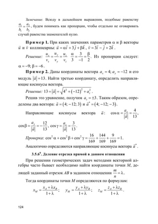 124
Замечание. Всюду в дальнейшем выражения, подобные равенству
1 2
1 2
a a
b b
= , будем понимать как пропорции, чтобы отдельно не оговаривать
случай равенства знаменателей нулю.
Пр и м е р 1. При каких значениях параметров α и β векторы
u
r
и v
v
коллинеарны: 3u i j k= α + + β
vv vr
, 3 2v i j k= − +
vv vv
.
Решение:
yx z
x y z
uu u
v v v
= =
3
3 1 2
α β
= =
−
. Из пропорции следует:
9; 6α = − β = − .
Пр и м е р 2. Даны координаты вектора 4; 12x ya a= = − и его
модуль 13a =
v
. Найти третью координату, определить направля-
ющие косинусы вектора.
Решение: ( )22 2
13 4 12 za a= = + − +
r
.
Решив это уравнение, получим 3za = ± . Таким образом, опре-
делены два вектора: ( )4; 12; 3a = −
r
и ( )*
4; 12; 3a = − −
r
.
Направляющие косинусы вектора a
r
:
4
cos
13
xa
a
α = =r ,
12
cos
13
ya
a
β = = −r ,
3
cos
13
za
a
γ = =r .
Проверка: 2 2 2 16 144 9
cos cos cos 1
169 169 169
α + β + γ = + + = .
Аналогично определяются направляющие косинусы вектора *
a
r
.
3.5.60
. Деление отрезка прямой в данном отношении
При решении геометрических задач методами векторной ал-
гебры часто бывает необходимо найти координаты точки M, де-
лящей заданный отрезок AB в заданном отношении
m
n
= λ.
Тогда координаты точки M определяются по формулам:
1
A B
M
x x
x
+ λ
=
+ λ
;
1
A B
M
y y
y
+ λ
=
+ λ
;
1
A B
M
z z
z
+ λ
=
+ λ
.
 