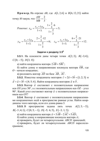 125
Пр и м е р. На отрезке AB, где ( )1, 2,6A и ( )6, 12,21B найти
точку M такую, что
2
3
AM
MB
= .
Решение:
2
1 6
3 3
21 1
3
A B
M
x x
x
+ ⋅
+ λ
= = =
+ λ +
;
2
2 12
3 6
21 1
3
A B
M
y y
y
+ ⋅
+ λ
= = =
+ λ +
;
2
6 21
3 12
21 1
3
A B
M
z z
z
+ ⋅
+ λ
= = =
+ λ +
.
Задачи к разделу 3.50
3.5.1. На плоскости даны четыре точки ( )2; 3A ; ( )3;4B − ;
( )0; 5C − ; ( )3; 0D :
а) найти координаты вектора 2 5AB BC+
uuur uuur
;
б) найти длину и направляющие косинусы вектора OB
uuur
, где
O – начало координат;
в) разложить вектор AD
uuur
по базе AB
uuur
, AC
uuur
.
3.5.2. Известны координаты векторов ( )2 5 1; 2; 3c a b= + =
rr r
и
( )3 4; 5; 6d a b= + =
r rr
. Найти координаты векторов a
r
и b
r
.
3.5.3. Вектор a
r
составляет с положительным направление
оси OX угол 30°, а с положительным направлением оси OZ – угол
90°. Какой угол составляет вектор a
r
с положительным направле-
нием оси OY?
3.5.4. Вектор a
r
составляет с положительными направления-
ми координатных осей в пространстве равные углы. Найти коор-
динаты этого вектора, если его длина равна 3.
3.5.5. В пространстве заданы пять точек ( )2; 3; 5A − ;
( )3 ;4;1B − ; ( )0; 5; 1C − ; ( )5; 6; 5D − , ( )3; 1; 2E − :
а) найти координаты вектора 3 2 5a AB AC AD= − +
uuur uuur uuurr
;
б) найти длину и направляющие косинусы вектора a
r
;
в) проверить, будет ли четырехугольник ABCD трапецией;
г) проверить, будет ли четырехугольник ABCD параллело-
граммом;
 