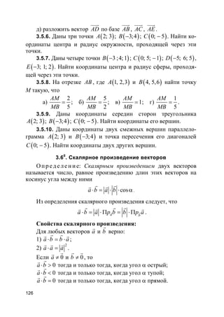 126
д) разложить вектор AD
uuur
по базе AB
uuur
, AC
uuur
, AE
uuur
.
3.5.6. Даны три точки ( )2; 3A ; ( )3;4B − ; ( )0; 5C − . Найти ко-
ординаты центра и радиус окружности, проходящей через эти
точки.
3.5.7. Даны четыре точки ( )3 ;4;1B − ; ( )0; 5; 1C − ; ( )5; 6; 5D − ,
( )3; 1; 2E − . Найти координаты центра и радиус сферы, проходя-
щей через эти точки.
3.5.8. На отрезке AB , где ( )1, 2,3A и ( )4, 5,6B найти точку
M такую, что
а)
2
5
AM
MB
= ; б)
5
2
AM
MB
= ; в) 1
AM
MB
= ; г)
1
5
AM
MB
= .
3.5.9. Даны координаты середин сторон треугольника
( )2; 3A ; ( )3;4B − ; ( )0; 5C − . Найти координаты его вершин.
3.5.10. Даны координаты двух смежных вершин параллело-
грамма ( )2; 3A и ( )3;4B − и точка пересечения его диагоналей
( )0; 5C − . Найти координаты двух других вершин.
3.60
. Скалярное произведение векторов
О п р е д е ле н и е: Скалярным произведением двух векторов
называется число, равное произведению длин этих векторов на
косинус угла между ними
cosa b a b⋅ = ⋅ ⋅ α
r rr r
.
Из определения скалярного произведения следует, что
a b
a b a p b b p a⋅ = ⋅Π = ⋅Π rr
r r rr r r
.
Свойства скалярного произведения:
Для любых векторов a
r
и b
r
верно:
1) a b b a⋅ = ⋅
r rr r
;
2)
2
a a a⋅ =
r r r
.
Если 0a ≠
rr
и 0b ≠
r r
, то
0a b⋅ >
rr
тогда и только тогда, когда угол α острый;
0a b⋅ <
rr
тогда и только тогда, когда угол α тупой;
0a b⋅ =
rr
тогда и только тогда, когда угол α прямой.
 