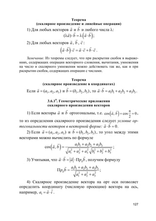 127
Теорема
(скалярное произведение и линейные операции)
1) Для любых векторов a
r
и b
r
и любого числа λ:
( )( )a b a bλ ⋅ = λ ⋅
r rr r
;
2) Для любых векторов a
r
, b
r
, c
r
:
( )a b c a c b c⋅ ⋅ = ⋅ + ⋅
r rr r r r r
.
Замечание. Из теоремы следует, что при раскрытии скобок в выраже-
ниях, содержащих операции векторного сложения, вычитания, умножения
на число и скалярного умножения можно действовать так же, как и при
раскрытии скобок, содержащих операции с числами.
Теорема
(скалярное произведение в координатах)
Если 1 2 3( , ),a a a a=
r
и 1 2 3( , ),b b b b=
r
, то 1 1 2 2 3 3a b a b a b a b⋅ = + +
rr
.
3.6.10
. Геометрические приложения
скалярного произведения векторов
1) Если векторы a
r
и b
r
ортогональны, т.е. ( )cos , cos 0
2
a b
π
= =
rr
,
то из определения скалярного произведения следует условие ор-
тогональности векторов в векторной форме: 0a b⋅ =
rr
.
2) Если 1 2 3( , ),a a a a=
r
и 1 2 3( , ),b b b b=
r
, то угол между этими
векторами можно вычислить по формуле
( ) 1 1 2 2 3 3
2 2 2 2 2 2
1 2 3 1 2 3
cos ,
a b a b a b
a b
a a a b b b
+ +
=
+ + + +
rr
;
3) Учитывая, что aa b a p b⋅ = ⋅Π r
r rr r
, получим формулу
1 1 2 2 3 3
2 2 2
1 2 3
a
a b a b a b
p b
a a a
+ +
Π =
+ +
r
r
;
4) Скалярное произведение вектора на орт оси позволяет
определить координату (числовую проекцию) вектора на ось,
например, 1a a i= ⋅
rr
.
 