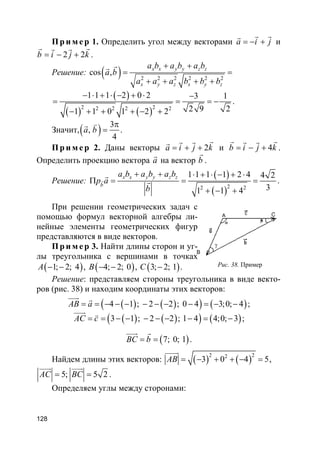 128
Пр и м е р 1. Определить угол между векторами a i j= − +
r rr
и
2 2b i j k= − +
r rr r
.
Решение: ( ) 2 2 2 2 2 2
cos ,
x x y y z z
x y z x y z
a b a b a b
a b
a a a b b b
+ +
= =
+ + + +
rr
( )
( ) ( )
2 22 2 2 2
1 1 1 2 0 2 3 1
2 9 21 1 0 1 2 2
− ⋅ + ⋅ − + ⋅ −
= = = −
− + + + − +
.
Значит,( ) 3
,
4
a b
π
=
vr
.
Пр и м е р 2. Даны векторы 2a i j k= + +
rr rr
и 4b i j k= − +
r rr r
.
Определить проекцию вектора a
r
на вектор b
r
.
Решение:
( )
( )22 2
1 1 1 1 2 4 4 2
31 1 4
x x y y z z
b
a b a b a b
p a
b
+ + ⋅ + ⋅ − + ⋅
Π = = =
+ − +
r
r
r .
При решении геометрических задач с
помощью формул векторной алгебры ли-
нейные элементы геометрических фигур
представляются в виде векторов.
Пр и м е р 3. Найти длины сторон и уг-
лы треугольника с вершинами в точках
( )1; 2; 4A − − , ( )4; 2; 0B − − , ( )3; 2; 1C − .
Решение: представляем стороны треугольника в виде векто-
ров (рис. 38) и находим координаты этих векторов:
( ) ( )( ) ( )4 1 ; 2 2 ; 0 4 3;0; 4AB a= = − − − − − − − = − −
uuur r
;
( ) ( )( ) ( )3 1 ; 2 2 ; 1 4 4;0; 3AC c= = − − − − − − = −
uuur v
;
( )7; 0; 1BC b= =
uuur r
.
Найдем длины этих векторов: ( ) ( )2 22
3 0 4 5AB = − + + − =
uuuur
,
5; 5 2AC BC= =
uuur uuur
.
Определяем углы между сторонами:
Рис. 38. Пример
A
B
γ
 