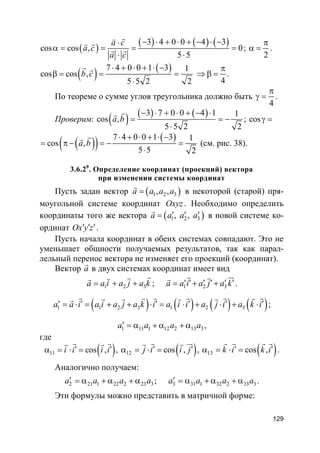 129
( )
( ) ( ) ( )3 4 0 0 4 3
cos cos , 0
5 5
a c
a c
a c
− ⋅ + ⋅ + − ⋅ −⋅
α = = = =
⋅ ⋅
rv
r r
r r ;
2
π
α = .
( ) ( )7 4 0 0 1 3 1
cos cos ,
5 5 2 2
b c
⋅ + ⋅ + ⋅ −
β = = =
⋅
r r
4
π
⇒ β = .
По теореме о сумме углов треугольника должно быть
4
π
γ = .
Проверим: ( ) ( ) ( )3 7 0 0 4 1 1
cos ,
5 5 2 2
a b
− ⋅ + ⋅ + − ⋅
= = −
⋅
rr
; cosγ =
( )( ) ( )7 4 0 0 1 3 1
cos ,
5 5 2
a b
⋅ + ⋅ + ⋅ −
= π− = − =
⋅
rr
(см. рис. 38).
3.6.20
. Определение координат (проекций) вектора
при изменении системы координат
Пусть задан вектор ( )1 2 3, ,a a a a=
r
в некоторой (старой) пря-
моугольной системе координат Oxyz. Необходимо определить
координаты того же вектора ( )1 2 3, ,a a a a′ ′ ′=
r
в новой системе ко-
ординат Ox y z′ ′ ′.
Пусть начала координат в обеих системах совпадают. Это не
уменьшает общности получаемых результатов, так как парал-
лельный перенос вектора не изменяет его проекций (координат).
Вектор a
r
в двух системах координат имеет вид
1 2 3a a i a j a k= + +
rrvr
; 1 2 3a a i a j a k′ ′ ′ ′ ′ ′= + +
r urrr
.
( ) ( ) ( ) ( )1 1 2 3 1 2 3a a i a i a j a k i a i i a j i a k i′ ′ ′ ′ ′ ′= ⋅ = + + ⋅ = ⋅ + ⋅ + ⋅
r r r r rr rr r r rr
;
1 11 1 12 2 13 3a a a a′ = α + α + α ,
где
( )11 cos ,i i i i′ ′α = ⋅ =
r rr r
, ( )12 cos ,j i i j′ ′α = ⋅ =
r urr r
, ( )13 cos ,k i k i′ ′α = ⋅ =
r rr r
.
Аналогично получаем:
2 21 1 22 2 23 3a a a a′ = α + α + α ; 3 31 1 32 2 33 3a a a a′ = α + α + α .
Эти формулы можно представить в матричной форме:
 