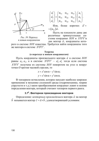 130
1 11 12 13 1
2 21 22 23 2
3 31 32 33 3
a a
a a
a a
′ α α α     
     ′ = α α α ⋅     
     ′ α α α     
.
Или, более коротко: a′ =
r
( )ik a= α
r
.
Пусть на плоскости даны две
различные прямоугольные си-
стемы координат XOY и X O Y′ ′ ′и
дан вектор a
r
, координаты кото-
рого в системе XOY известны. Требуется найти координаты того
же вектора в системе X O Y′ ′ ′.
Теорема
(о переходе к новым координатам)
Пусть координаты произвольного вектора a
r
в системе XOY
равны 1 2,a a , а в системе X O Y′ ′ ′ – 1 2,a a′ ′ тогда если система
X O Y′ ′ ′ получена из системы XOY поворотом на угол α вокруг
точки О против часовой стрелки, то
cos sin ;
sin cos .
x x y
y x y
′ ′= α − α
′ ′= α + α
В тензорном исчислении, которое находит наиболее широкое
применение в механике сплошной среды (гидромеханике, теории
упругости и т.д.) закон преобразования координат лежит в основе
определения вектора, который считают тензором первого ранга.
3.70
. Векторное произведение векторов
Определение: векторным произведением вектора a
r
на вектор
b
r
называется вектор c a b= ×
rr r
, удовлетворяющий условиям:
Рис. 39. Переход
к новым координатам
 