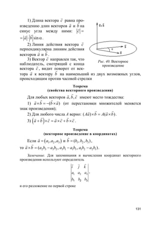 131
1) Длина вектора c
r
равна про-
изведению длин векторов a
r
и b
r
на
синус угла между ними: c =
r
sina b= ⋅ α
rr
.
2) Линия действия вектора c
r
перпендикулярна линиям действия
векторов a
r
и b
r
.
3) Вектор c
r
направлен так, что
наблюдатель, смотрящий с конца
вектора c
r
, видит поворот от век-
тора a
r
к вектору b
r
на наименьший из двух возможных углов,
происходящим против часовой стрелки
Теорема
(свойства векторного произведения)
Для любых векторов , ,a b c
rr r
имеют место тождества:
1) ( )a b b a× = − ×
r rr r
(от перестановки множителей меняется
знак произведения);
2) Для любого числа A верно: ( ) ( )Aa b A a b× = ×
r rr r
.
3) ( )a b c a c b c+ × = × + ×
r rr r r r r
.
Теорема
(векторное произведение в координатах)
Если ( )1 2 3, ,a a a a=
r
и 1 2 3( , ),b b b b=
r
,
то 2 3 3 2 3 1 1 3 1 2 2 1( , , )a b a b a b a b a b a b a b× = − − −
rr
.
Замечание. Для запоминания и вычисления координат векторного
произведения используют определитель
1 2 3
1 2 3
i j k
a a a
b b b
rr r
,
и его разложение по первой строке
Рис. 40. Векторное
произведение
 