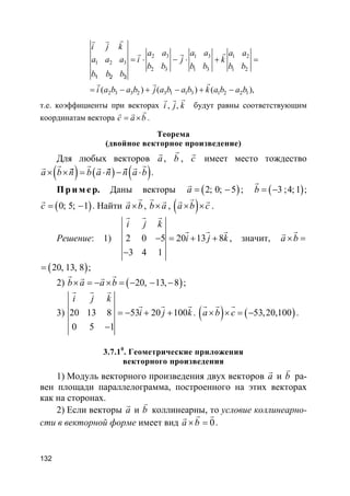 132
2 3 1 3 1 2
1 2 3
2 3 1 3 1 2
2 3 3 2 3 1 1 3 1 2 2 1( ) ( ) ( )
1 2 3
,
i j k
a a a a a a
a a a i j k
b b b b b b
b b b
i a b a b j a b a b k a b a b
= ⋅ − ⋅ + =
= − + − + −
rr r
rr r
rr r
т.е. коэффициенты при векторах , ,i j k
rr r
будут равны соответствующим
координатам вектора c a b= ×
rr r
.
Теорема
(двойное векторное произведение)
Для любых векторов a
r
, b
r
, c
r
имеет место тождество
( ) ( ) ( )a b ñ b a ñ ñ a b× × = ⋅ − ⋅
r r rr r r r r r
.
Пр и м е р. Даны векторы ( )2; 0; 5a = −
r
; ( )3 ;4;1b = −
r
;
( )0; 5; 1c = −
r
. Найти a b×
rr
, b a×
r r
, ( )a b c× ×
rr r
.
Решение: 1) 2 0 5 20 13 8
3 4 1
i j k
i j k− = + +
−
r r r
r r r
, значит, a b× =
rr
( )20, 13, 8= ;
2) ( )20, 13, 8b a a b× = − × = − − −
r rr r
;
3) 20 13 8 53 20 100
0 5 1
i j k
i j k= − + +
−
r r r
r r r
. ( ) ( )53,20,100a b c× × = −
r r r
.
3.7.10
. Геометрические приложения
векторного произведения
1) Модуль векторного произведения двух векторов a
r
и b
v
ра-
вен площади параллелограмма, построенного на этих векторах
как на сторонах.
2) Если векторы a
r
и b
v
коллинеарны, то условие коллинеарно-
сти в векторной форме имеет вид 0a b× =
r rr
.
 