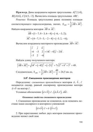 133
Пр и м е р. Даны координаты вершин треугольника ( )7,3,4A ,
( )1,0,6B , ( )4,5, 2C − . Вычислить площадь треугольника ABC .
Решение: Площадь треугольника равна половине площади
соответствующего параллелограмма, значит,
1
2
ABCS AB AC= ×
uuur uuur
.
Найдем координаты векторов AB
uuur
и AC
uuur
:
( ) ( )1 7, 0 3, 6 4 6, 3, 2AB = − − − = − −
uuur
;
( ) ( )4 7, 5 3, 2 4 3, 2, 6AC = − − − − = − −
uuur
;
Вычислим координаты векторного произведения AB AC×
uuur uuur
:
6 3 2 14 42 21
3 2 6
i j k
i j k− − = − −
− −
vr r
rr r
.
Найдем длину полученного вектора:
( ) ( )2 22 2 2 2
14 42 21 7 2 6 3 49AB AC× = + − + − = + + =
uuur uuur
.
Следовательно,
1 49
24,5
2 2
ABCS AB AC= × = =
uuur uuur
кв. ед.
3.80
. Смешанное произведение векторов
Определение: смешанным произведением векторов a
r
, b
v
, c
r
называется скаляр, равный скалярному произведению вектора
a b×
rr
на вектор c
r
.
Условные обозначения: ( )a b c× ⋅
rr r
, ( ), ,a b c
rr r
, abc
rr r
.
Основные свойства смешанного произведения
1. Смешанное произведение не изменится, если поменять ме-
стами знаки скалярного и векторного умножений
( ) ( )a b c a b c× ⋅ = ⋅ ×
r rr r r r
.
2. При перестановке любых двух векторов смешанное произ-
ведение меняет свой знак
 