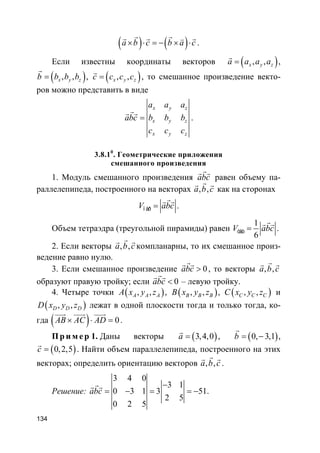 134
( ) ( )a b c b a c× ⋅ = − × ⋅
r rr r rv
.
Если известны координаты векторов ( ), ,x y za a a a=
r
,
( ), ,x y zb b b b=
r
, ( ), ,x y zc c c c=
r
, то смешанное произведение векто-
ров можно представить в виде
x y z
x y z
x y z
a a a
abc b b b
c c c
=
rr r
.
3.8.10
. Геометрические приложения
смешанного произведения
1. Модуль смешанного произведения abc
rr r
равен объему па-
раллелепипеда, построенного на векторах , ,a b c
rr r
как на сторонах
ï àðV abc=
rr r
.
Объем тетраэдра (треугольной пирамиды) равен
1
6
òåòV abc=
rr r
.
2. Если векторы , ,a b c
rr r
компланарны, то их смешанное произ-
ведение равно нулю.
3. Если смешанное произведение 0abc >
rr r
, то векторы , ,a b c
rr r
образуют правую тройку; если 0abc <
rr r
– левую тройку.
4. Четыре точки ( ), ,A A AA x y z , ( ), ,B B BB x y z , ( ), ,C C CC x y z и
( ), ,D D DD x y z лежат в одной плоскости тогда и только тогда, ко-
гда ( ) 0AB AC AD× ⋅ =
uuur uuur uuur
.
Пр и м е р 1. Даны векторы ( )3,4,0a =
r
, ( )0, 3,1b = −
r
,
( )0,2,5c =
r
. Найти объем параллелепипеда, построенного на этих
векторах; определить ориентацию векторов , ,a b c
rr r
.
Решение:
3 4 0
3 1
0 3 1 3 51
2 5
0 2 5
abc
−
= − = = −
rr r
.
 