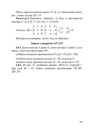 135
Объем параллелепипеда равен 51 кв. ед. Ориентация векто-
ров – левая, так как 0abc <
rr r
Пр и м е р 2. Проверить, образуют ли базу в пространстве
векторы ( )1,2,3a =
r
, ( )4,5,6b =
r
, ( )7,8,9c =
r
.
Решение:
1 2 3 1 0 0
3 6
4 5 6 4 3 6 0
6 12
7 8 9 7 6 12
abc
− −
= = − − = =
− −
− −
rr r
.
Векторы компланарны, значит, базу не образуют.
Задачи к разделам 3.60
–3.80
3.6.1. Длина вектора a
r
равна 4, длина вектора b
r
равна 5, угол
между этими векторами равен 60°.
а) Найти скалярные произведения:ab
rr
и ( ) ( )3 2 5a b a b+ ⋅ −
rvr r
;
б) Найти длину проекции вектора 3 4a b−
rr
на вектор b
r
;
в) Найти длину проекции вектора 3 4a b−
rr
на вектор 5a b+
rr
.
3.6.2. На рис. 41 изображен квадрат ABCD со стороной 1.
При этом BF = FC. Найти скалярные произведения AB BD⋅
uuur uuur
,
BD AF⋅
uuur uuur
.
 