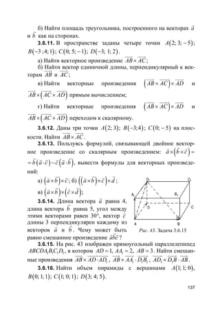137
б) Найти площадь треугольника, построенного на векторах a
r
и b
r
как на сторонах.
3.6.11. В пространстве заданы четыре точки ( )2; 3; 5A − ;
( )3 ;4;1B − ; ( )0; 5; 1C − ; ( )3; 1; 2D − .
а) Найти векторное произведение AB AC×
uuur uuur
;
б) Найти вектор единичной длины, перпендикулярный к век-
торам AB
uuur
и AC
uuur
;
в) Найти векторные произведения ( )AB AC AD× ×
uuur uuur uuur
и
( )AB AC AD× ×
uuur uuur uuur
прямым вычислением;
г) Найти векторные произведения ( )AB AC AD× ×
uuur uuur uuur
и
( )AB AC AD× ×
uuur uuur uuur
переходом к скалярному.
3.6.12. Даны три точки ( )2; 3A ; ( )3;4B − ; ( )0; 5C − на плос-
кости. Найти AB AC×
uuur uuur
.
3.6.13. Пользуясь формулой, связывающей двойное вектор-
ное произведение со скалярным произведением: ( )a b c× × =
rr r
( ) ( )b a c c a b= ⋅ − ⋅
r rr r r r
, вывести формулы для векторных произведе-
ний:
а) ( )a b c× ×
r rv
; б) ( )( )a b c d× × ×
r rrv
;
в) ( ) ( )a b c d× × ×
r rrv
;
3.6.14. Длина вектора a
r
равна 4,
длина вектора b
r
равна 5, угол между
этими векторами равен 30°, вектор c
v
длины 3 перпендикулярен каждому из
векторов a
r
и b
r
. Чему может быть
равно смешанное произведение abc
rr r
?
3.6.15. На рис. 43 изображен прямоугольный параллелепипед
1 1 1 1ABCDA B C D , в котором 11, 2, 3AD AA AB= = = . Найти смешан-
ные произведения 1AB AD AD× ⋅
uuur uuuuruuuur
, 1 1 1AB AA D B× ⋅
uuur uuur uuuur
, 1 1AD D B AB× ⋅
uuuur uuuur uuur
.
3.6.16. Найти объем пирамиды с вершинами ( )1; 1; 0A ,
( )0; 1; 1B ; ( )1; 0; 1C ; ( )3; 4; 5D .
Рис. 43. Задача 3.6.15
 